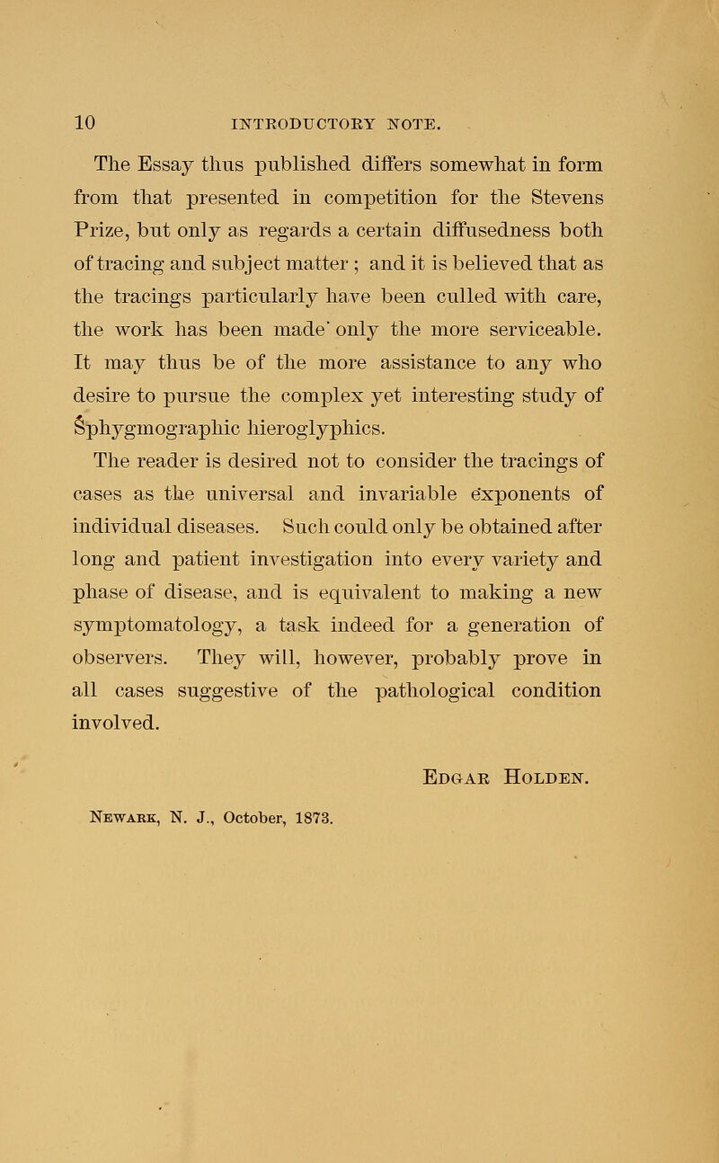 The Essay thus published differs somewhat in form from that presented in competition for the Stevens Prize, but only as regards a certain diffusedness both of tracing and subject matter ; and it is believed that as the tracings particularly have been culled with care, the work has been made' only the more serviceable. It may thus be of the more assistance to any who desire to pursue the complex yet interesting study of Sphygmographic hieroglyphics. The reader is desired not to consider the tracings of cases as the universal and invariable exponents of individual diseases. Such could only be obtained after long and patient investigation into every variety and phase of disease, and is equivalent to making a new symptomatology, a task indeed for a generation of observers. They will, however, probably prove in all cases suggestive of the pathological condition involved. Edgar Holden. Newark, TSf. J., October, 1873.