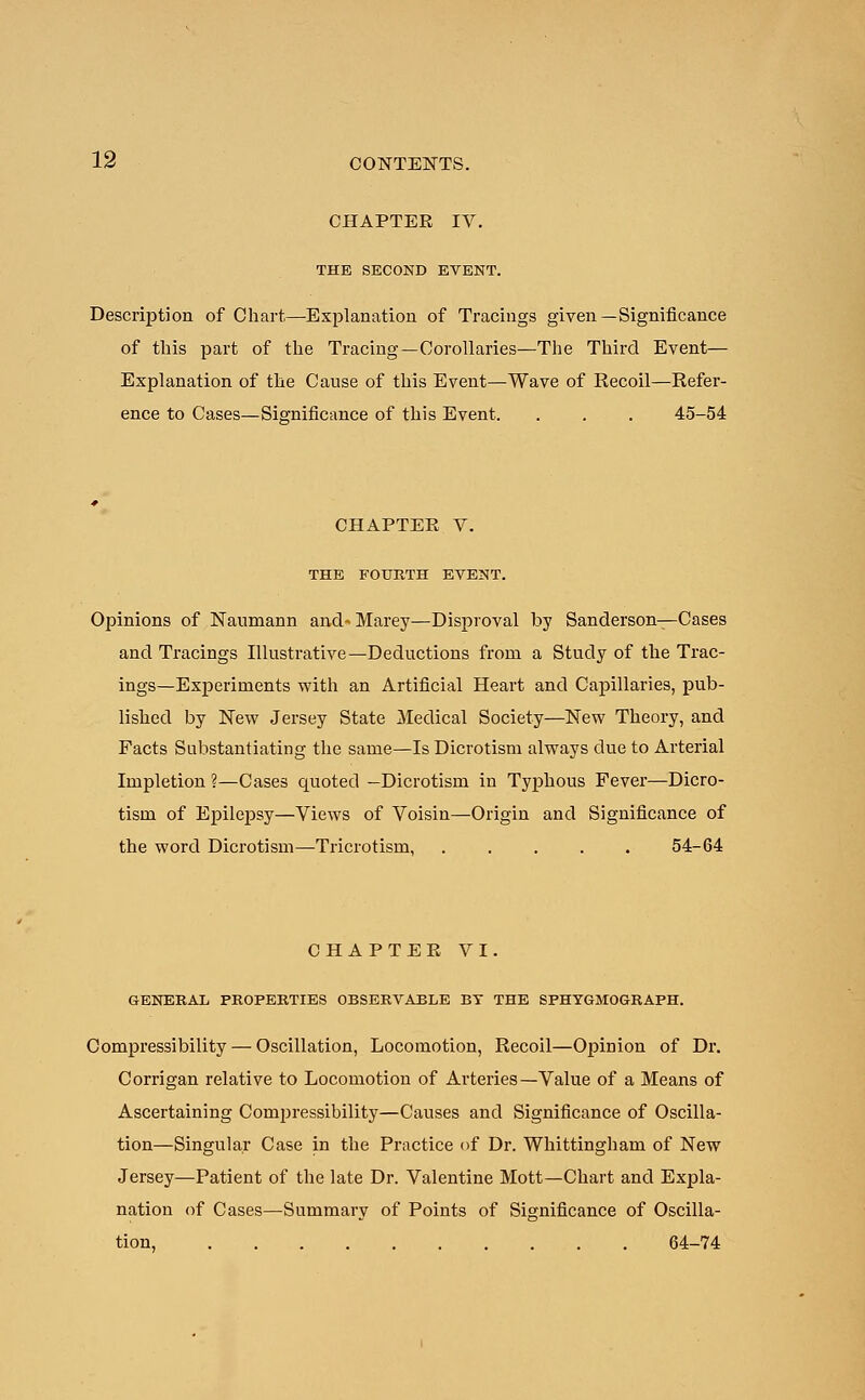 CHAPTER IV. THE SECOND EVENT. Description of Chart,—Explanation of Tracings given—Significance of this part of the Tracing—Corollaries—The Third Event— Explanation of the Cause of this Event—Wave of Recoil—Refer- ence to Cases—Significance of this Event. . . . 45-54 CHAPTER V. THE FOURTH EVENT. Opinions of Naumann and- Marey—Disproval by Sanderson—Cases and Tracings Illustrative—Deductions from a Study of the Trac- ings—Experiments with an Artificial Heart and Capillaries, pub- lished by New Jersey State Medical Society—New Theory, and Facts Substantiating the same—Is Dicrotism always due to Arterial Impletion ?—Cases quoted —Dicrotism in Typhous Fever—Dicro- tism of Epilepsy—Views of Voisin—Origin and Significance of the word Dicrotism—Tricrotism, ..... 54-64 CHAPTER VI. GENERAL PROPERTIES OBSERVABLE BT THE SPHYGMOGRAPH. Compressibility — Oscillation, Locomotion, Recoil—Opinion of Dr. Corrigan relative to Locomotion of Arteries—Value of a Means of Ascertaining Compressibility—Causes and Significance of Oscilla- tion—Singular Case in the Practice of Dr. Whittingham of New Jersey—Patient of the late Dr. Valentine Mott—Chart and Expla- nation of Cases—Summary of Points of Significance of Oscilla- tion, 64-74