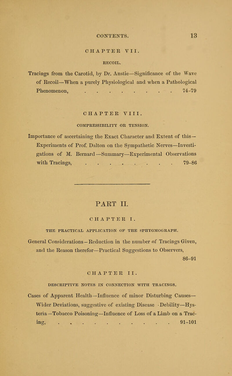 CHAPTER VII. Tracings frorn the Carotid, by Dr. Anstie—Significance of the Wave of Recoil—When a jmrely Physiological and when a Pathological Phenomenon, 74-79 CHA PTEE VIII. COMPRESSIBILITY OR TENSION. Importance of ascertaining the Exact Character and Extent of this— Experiments of Prof. Dalton on the Sympathetic Nerves—Investi- gations of M. Bernard—Summary—Experimental Observations with Tracings, 79-86 PART II. CHAPTER I. THE PRACTICAL APPLICATION OP THE SPHYGMOGRAPH. General Considerations — Reduction in the number of Tracings Given, and the Reason therefor—Practical Suggestions to Observers, 86-91 CHAPTER II. DESCRIPTIVE NOTES IN CONNECTION WITH TRACINGS. Cases of Apparent Health—Influence of minor Disturbing Causes— Wider Deviations, suggestive of existing Disease -Debility—Hys- teria—Tobacco Poisoning—Influence of Loss of a Limb on a Trac- ing, 91-101