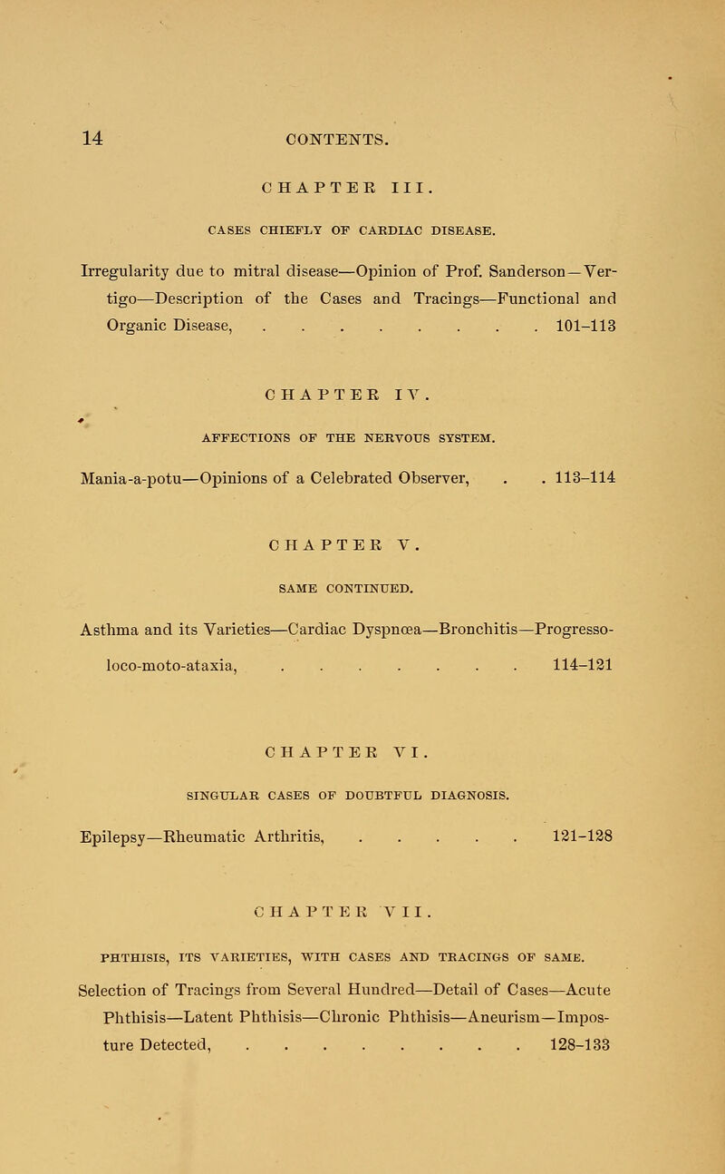 CHAPTER III. CASES CHIEFLY OF CARDIAC DISEASE. Irregularity due to mitral disease—Opinion of Prof. Sanderson—Ver- tigo—Description of the Cases and Tracings—Functional and Organic Disease, 101-113 CHAPTEE IV. AFFECTIONS OF THE NERVOUS SYSTEM. Mania-a-potu—Opinions of a Celebrated Observer, . . 113-114 CHAPTER V. SAME CONTINUED. Asthma and its Varieties—Cardiac Dyspnoea—Bronchitis—Progresso- loco-moto-ataxia, ....... 114-121 CHAPTER VI SINGULAR CASES OF DOUBTFUL DIAGNOSIS. Epilepsy—Rheumatic Arthritis, 121-128 CHAPTER VII. PHTHISIS, ITS VARIETIES, WITH CASES AND TRACINGS OF SAME. Selection of Tracings from Several Hundred—Detail of Cases—Acute Phthisis—Latent Phthisis—Chronic Phthisis—Aneurism—Impos- ture Detected, 128-133