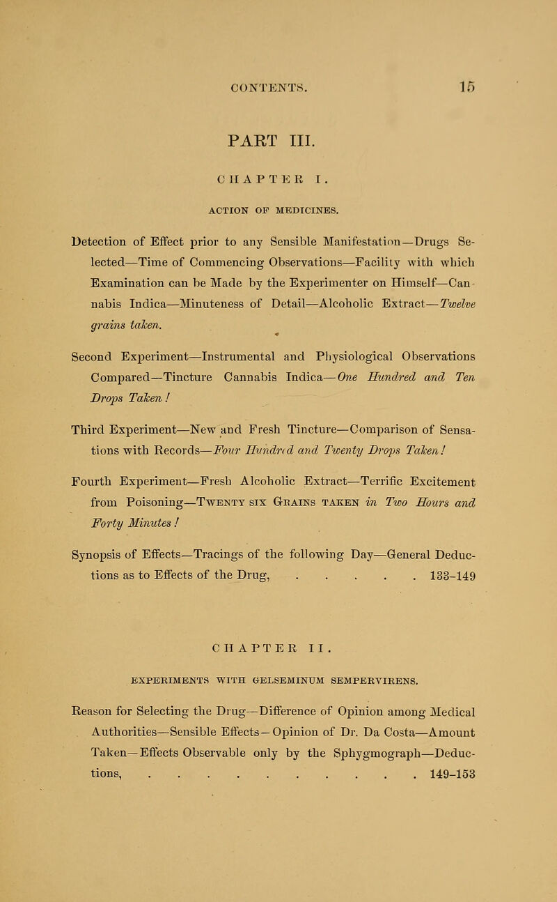 PART III. 0 II A P T E R I. ACTION OP MEDICINES. Detection of Effect prior to any Sensible Manifestation—Drugs Se- lected—Time of Commencing Observations—Facility with which Examination can be Made by the Experimenter on Himself—Can- nabis Indica—Minuteness of Detail—Alcoholic Extract—Twelve grains taken. Second Experiment—Instrumental and Physiological Observations Compared—Tincture Cannabis Indica—One Hundred and Ten Drops Taken ! Third Experiment—New and Fresh Tincture—Comparison of Sensa- tions with Records—Four Hundred and Twenty Drops Taken! Fourth Experiment—Fresh Alcoholic Extract—Terrific Excitement from Poisoning—Twenty six Chains taken in Two Hours and Forty Minutes ! Synopsis of Effects—Tracings of the following Day—General Deduc- tions as to Effects of the Drug, 133-149 CHAPTER II. EXPERIMENTS WITH GELSEMINTJM SEMPEEVIRENS. Reason for Selecting the Drug—Difference of Opinion among Medical Authorities—Sensible Effects —Opinion of Dr. Da Costa—Amount Taken—Effects Observable only by the Sphygmograph—Deduc- tions, 149-153