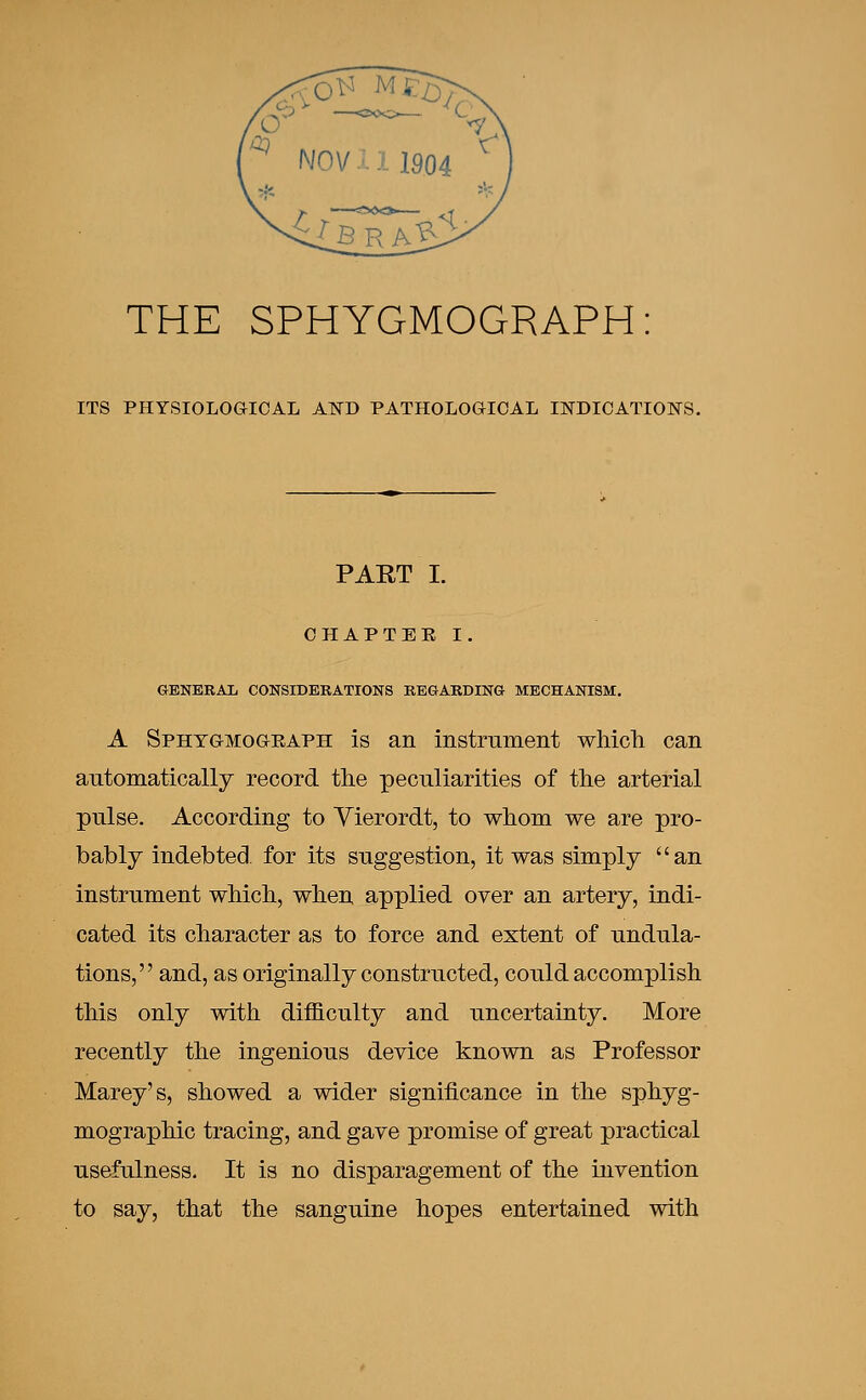 THE SPHYGMOGRAPH ITS PHYSIOLOGICAL AND PATHOLOGICAL INDICATIONS. PART I. CHAPTER I GENERAL CONSIDERATIONS REGARDING MECHANISM. A Sphtgmograph is an instrument which can automatically record the peculiarities of the arterial pulse. According to Yierordt, to whom we are pro- bably indebted for its suggestion, it was simply an instrument which, when applied over an artery, indi- cated its character as to force and extent of undula- tions, and, as originally constructed, could accomplish this only with difficulty and uncertainty. More recently the ingenious device known as Professor Marey's, showed a wider significance in the sphyg- mographic tracing, and gave promise of great practical usefulness. It is no disparagement of the invention to say, that the sanguine hopes entertained with