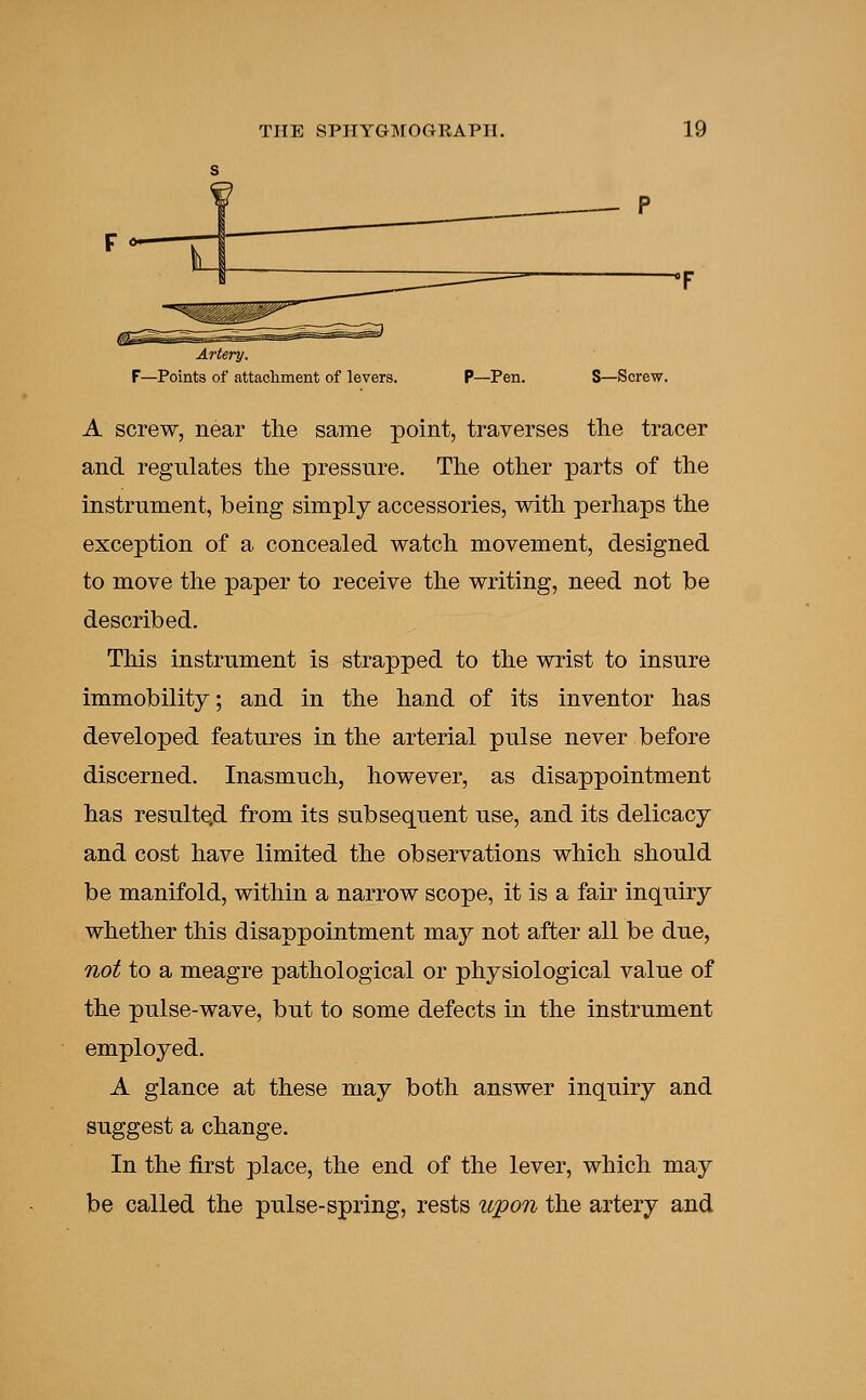 Artery. F—Points of attachment of levers. P—Pen. S—Screw. A screw, near the same point, traverses the tracer and regulates the pressure. The other parts of the instrument, being simply accessories, with perhaps the exception of a concealed watch movement, designed to move the paper to receive the writing, need not be described. This instrument is strapped to the wrist to insure immobility; and in the hand of its inventor has developed features in the arterial pulse never before discerned. Inasmuch, however, as disappointment has resulted from its subsequent use, and its delicacy and cost have limited the observations which should be manifold, within a narrow scope, it is a fair inquiry whether this disappointment may not after all be due, not to a meagre pathological or physiological value of the pulse-wave, but to some defects in the instrument employed. A glance at these may both answer inquiry and suggest a change. In the first place, the end of the lever, which may be called the pulse-spring, rests upon the artery and