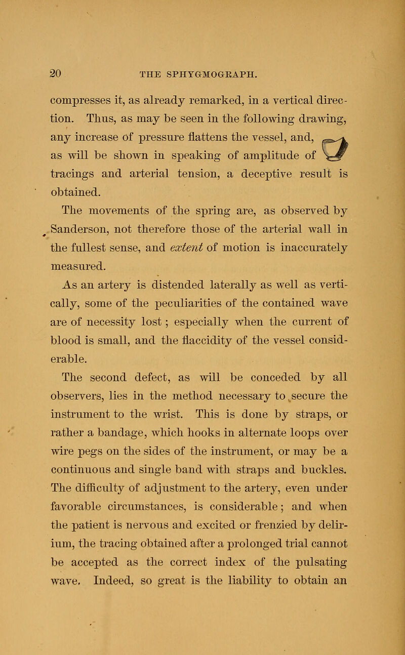 compresses it, as already remarked, in a vertical direc- tion. Thus, as may be seen in the following drawing, any increase of pressure flattens the vessel, and, as will be shown in speaking of amplitude of tracings and arterial tension, a deceptive result is obtained. The movements of the spring are, as observed by Sanderson, not therefore those of the arterial wall in the fullest sense, and extent of motion is inaccurately measured. As an artery is distended laterally as well as verti- cally, some of the peculiarities of the contained wave are of necessity lost; especially when the current of blood is small, and the flaccidity of the vessel consid- erable. The second defect, as will be conceded by all observers, lies in the method necessary to ^secure the instrument to the wrist. This is done by straps, or rather a bandage, which hooks in alternate loops over wire pegs on the sides of the instrument, or may be a continuous and single band with straps and buckles. The difficulty of adjustment to the artery, even under favorable circumstances, is considerable; and when the patient is nervous and excited or frenzied by delir- ium, the tracing obtained after a prolonged trial cannot be accepted as the correct index of the pulsating wave. Indeed, so great is the liability to obtain an