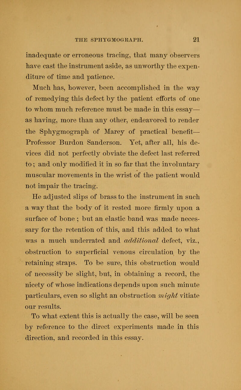 inadequate or erroneous tracing, that many observers have cast the instrument aside, as unworthy the expen- diture of time and patience. Much has, however, been accomplished in the way of remedying this defect by the patient efforts of one to whom much reference must be made in this essay— as having, more than any other, endeavored to render the Sphygmograph of Marey of practical benefit— Professor Burdon Sanderson. Yet, after all, his de- vices did not perfectly obviate the defect last referred to; and only modified it in so far that the involuntary muscular movements in the wrist of the patient would not impair the tracing. He adjusted slips of brass to the instrument in such a way that the body of it rested more firmly upon a surface of bone ; but an elastic band was made neces- sary for the retention of this, and this added to what was a much underrated and additional defect, viz., obstruction to superficial venous circulation by the retaining straps. To be sure, this obstruction would of necessity be slight, but, in obtaining a record, the nicety of whose indications depends upon such minute particulars, even so slight an obstruction might vitiate our results. To what extent this is actually the case, will be seen by reference to the direct experiments made in this direction, and recorded in this essay.