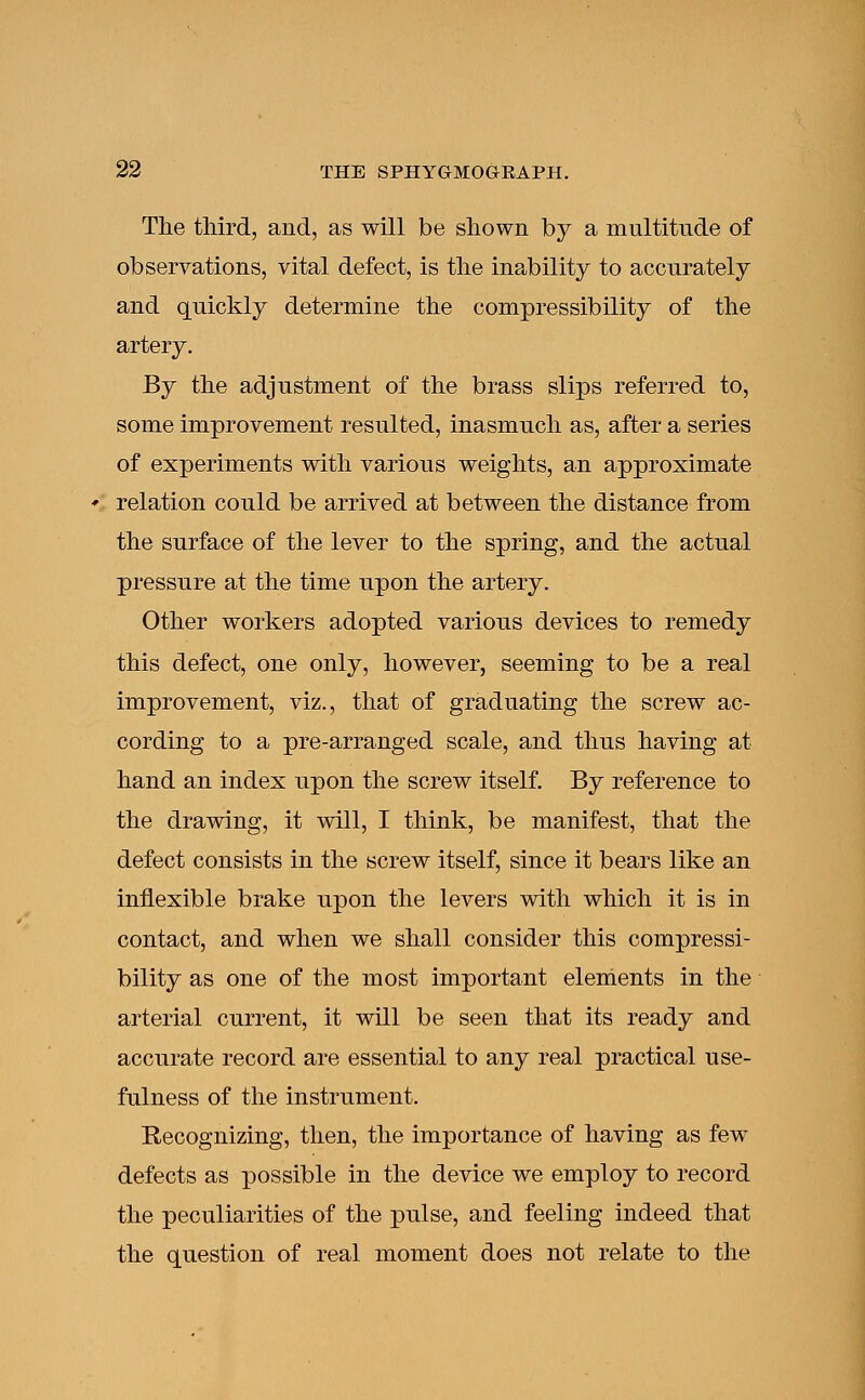 The third, and, as will be shown by a multitude of observations, vital defect, is the inability to accurately and quickly determine the compressibility of the artery. By the adjustment of the brass slips referred to, some improvement resulted, inasmuch as, after a series of experiments with various weights, an approximate relation could be arrived at between the distance from the surface of the lever to the spring, and the actual pressure at the time upon the artery. Other workers adopted various devices to remedy this defect, one only, however, seeming to be a real improvement, viz., that of graduating the screw ac- cording to a pre-arranged scale, and thus having at hand an index upon the screw itself. By reference to the drawing, it will, I think, be manifest, that the defect consists in the screw itself, since it bears like an inflexible brake upon the levers with which it is in contact, and when we shall consider this compressi- bility as one of the most important elements in the arterial current, it will be seen that its ready and accurate record are essential to any real practical use- fulness of the instrument. Recognizing, then, the importance of having as few defects as possible in the device we employ to record the peculiarities of the pulse, and feeling indeed that the question of real moment does not relate to the