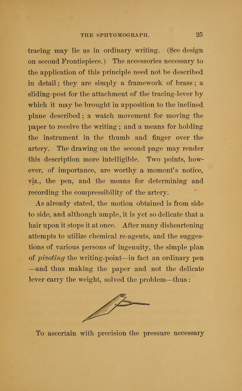 tracing may lie as in ordinary writing. (See design on second Frontispiece.) The accessories necessary to the application of this principle need not be described in detail; they are simply a framework of brass; a sliding-post for the attachment of the tracing-lever by which it may be brought in apposition to the inclined plane described; a watch movement for moving the paper to receive the writing ; and a means for holding the instrument in the thumb and finger over the artery. The drawing on the second page may render this description more intelligible. Two points, how- ever, of importance, are worthy a moment's notice, viz., the pen, and the means for determining and recording the compressibility of the artery. As already stated, the motion obtained is from side to side, and although ample, it is yet so delicate that a hair upon it stops it at once. After many disheartening attempts to utilize chemical re-agents, and the sugges- tions of various persons of ingenuity, the simple plan of pivoting the writing-point—in fact an ordinary pen —and thus making the paper and not the delicate lever carry the weight, solved the problem—thus: To ascertain with precision the pressure necessary