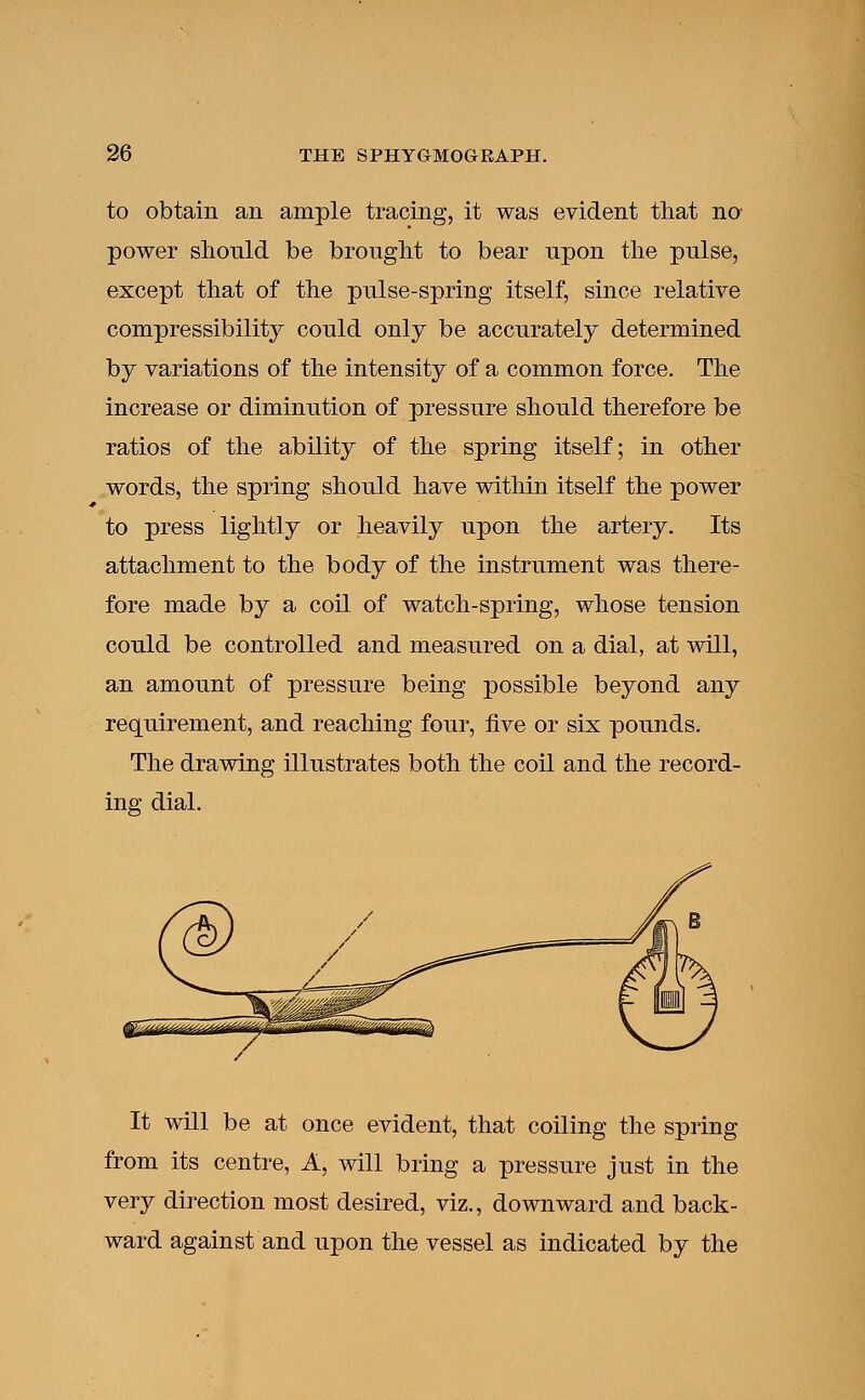 to obtain an ample tracing, it was evident that no power should be brought to bear upon the pulse, except that of the pulse-spring itself, since relative compressibility could only be accurately determined by variations of the intensity of a common force. The increase or diminution of pressure should therefore be ratios of the ability of the spring itself; in other words, the spring should have within itself the power to press lightly or heavily upon the artery. Its attachment to the body of the instrument was there- fore made by a coil of watch-spring, whose tension could be controlled and measured on a dial, at will, an amount of pressure being possible beyond any requirement, and reaching four, five or six pounds. The drawing illustrates both the coil and the record- ing dial. It will be at once evident, that coiling the spring from its centre, A, will bring a pressure just in the very direction most desired, viz., downward and back- ward against and upon the vessel as indicated by the