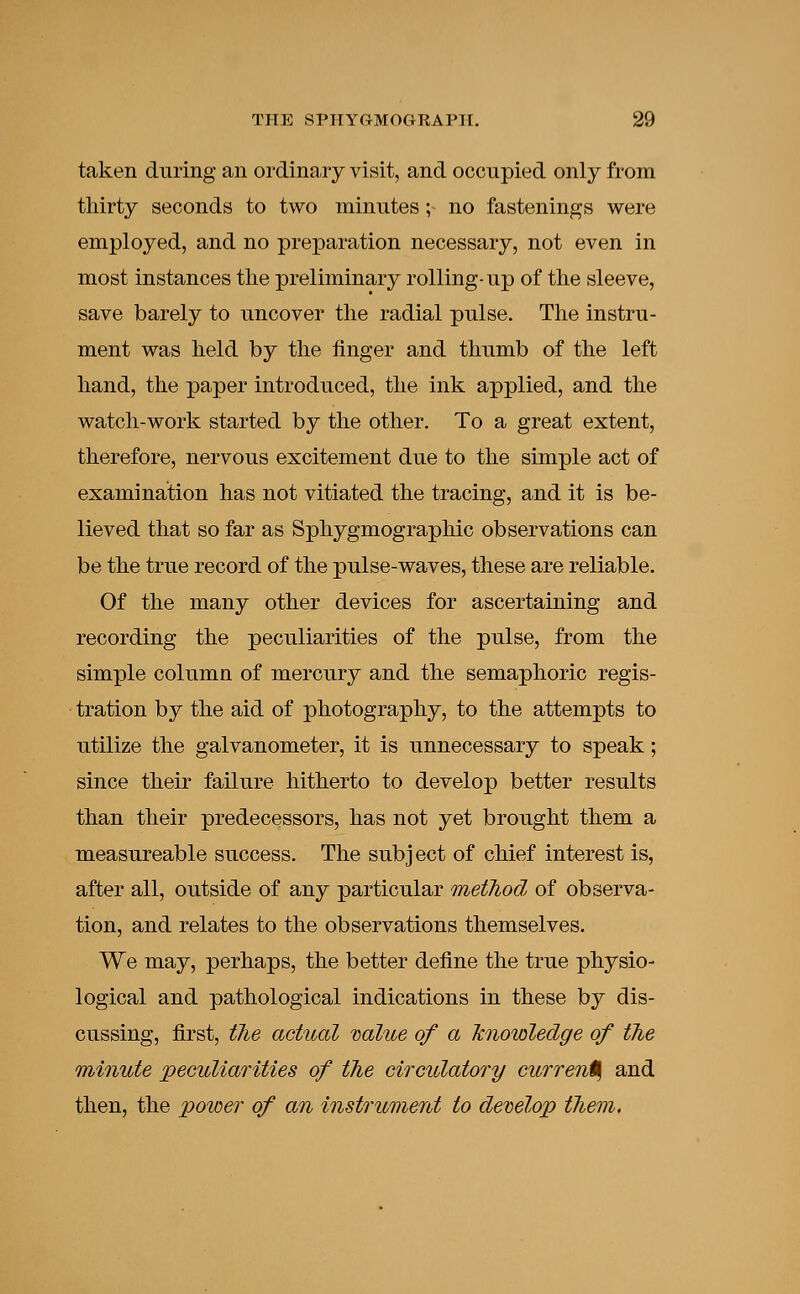 taken during an ordinary visit, and occupied only from thirty seconds to two minutes ; no fastenings were employed, and no preparation necessary, not even in most instances the preliminary rolling- up of the sleeve, save barely to uncover the radial pulse. The instru- ment was held by the finger and thumb of the left hand, the paper introduced, the ink applied, and the watch-work started by the other. To a great extent, therefore, nervous excitement due to the simple act of examination has not vitiated the tracing, and it is be- lieved that so far as Sphygmographic observations can be the true record of the pulse-waves, these are reliable. Of the many other devices for ascertaining and recording the peculiarities of the pulse, from the simple column of mercury and the semaphoric regis- tration by the aid of photography, to the attempts to utilize the galvanometer, it is unnecessary to speak; since their failure hitherto to develop better results than their predecessors, has not yet brought them a measureable success. The subj ect of chief interest is, after all, outside of any particular method, of observa- tion, and relates to the observations themselves. We may, perhaps, the better define the true physio- logical and pathological indications in these by dis- cussing, first, the actual value of a knowledge of the minute peculiarities of the circulatory current, and then, the power of an instrument to develop them.