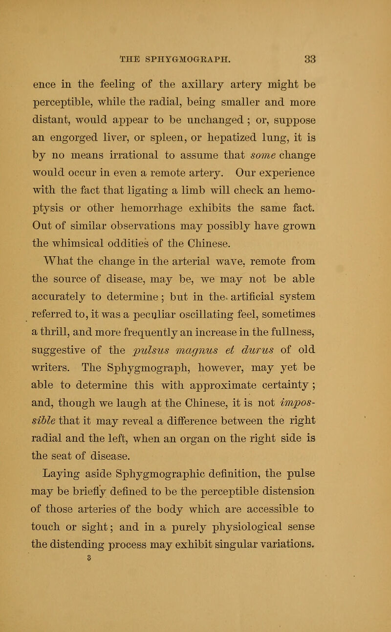 ence in the feeling of the axillary artery might be perceptible, while the radial, being smaller and more distant, would appear to be unchanged ; or, suppose an engorged liver, or spleen, or hepatized lung, it is by no means irrational to assume that some change would occur in even a remote artery. Our experience with the fact that ligating a limb will check an hemo- ptysis or other hemorrhage exhibits the same fact. Out of similar observations may possibly have grown the whimsical oddities of the Chinese. What the change in the arterial wave, remote from the source of disease, may be, we may not be able accurately to determine; but in the. artificial system referred to, it was a peculiar oscillating feel, sometimes a thrill, and more frequently an increase in the fullness, suggestive of the pulsus magnus et durus of old writers. The Sphygmograph, however, may yet be able to determine this with approximate certainty ; and, though we laugh at the Chinese, it is not impos- sible that it may reveal a difference between the right radial and the left, when an organ on the right side is the seat of disease. Laying aside Sphygmographic definition, the pulse may be briefly defined to be the perceptible distension of those arteries of the body which are accessible to touch or sight; and in a purely physiological sense the distending process may exhibit singular variations.