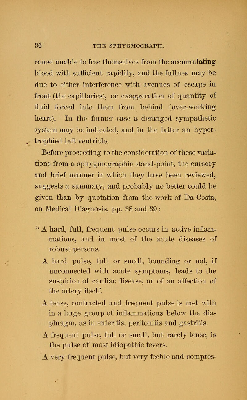 cause unable to free themselves from the accumulating blood with sufficient rapidity, and the fullnes may be due to either interference with avenues of escape in front (the capillaries), or exaggeration of quantity of fluid forced into them from behind (over-working heart). In the former case a deranged sympathetic system may be indicated, and in the latter an hyper- trophied left ventricle. Before proceeding to the consideration of these varia- tions from a sphygmographic stand-point, the cursory and brief manner in which they have been reviewed, suggests a summary, and probably no better could be given than by quotation from the work of Da Costa, on Medical Diagnosis, pp. 38 and 39 :  A hard, full, frequent pulse occurs in active inflam- mations, and in most of the acute diseases of robust persons. A hard pulse, full or small, bounding or not, if unconnected with acute symptoms, leads to the suspicion of cardiac disease, or of an affection of the artery itself. A tense, contracted and frequent pulse is met with in a large group of inflammations below the dia- phragm, as in enteritis, peritonitis and gastritis. A frequent pulse, full or small, but rarely tense, is the pulse of most idiopathic fevers. A very frequent pulse, but very feeble and compres-