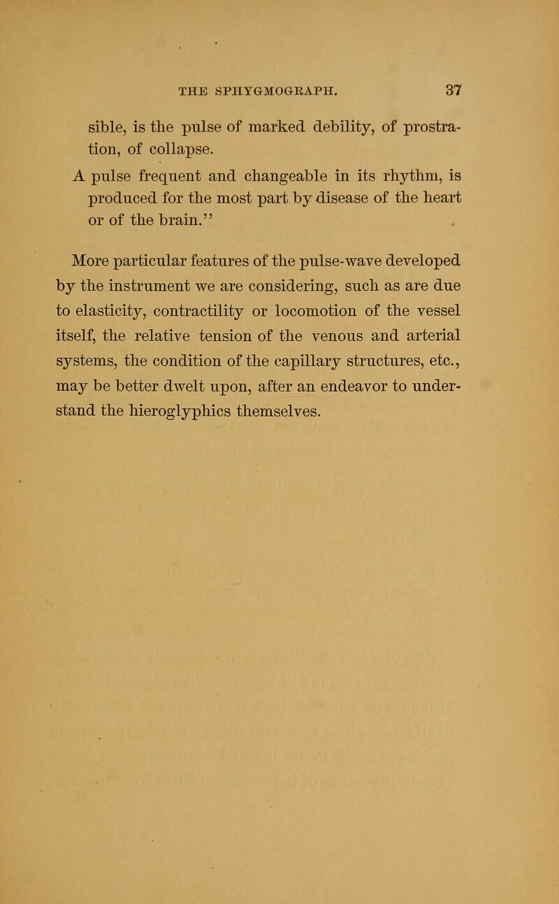 sible, is the pulse of marked debility, of prostra- tion, of collapse. A pulse frequent and changeable in its rhythm, is produced for the most part by disease of the heart or of the brain. More particular features of the pulse-wave developed by the instrument we are considering, such as are due to elasticity, contractility or locomotion of the vessel itself, the relative tension of the venous and arterial systems, the condition of the capillary structures, etc., may be better dwelt upon, after an endeavor to under- stand the hieroglyphics themselves.