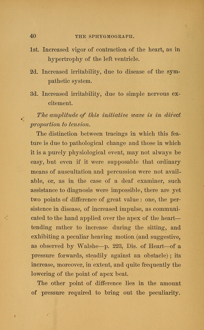 1st. Increased vigor of contraction of the heart, as in hypertrophy of the left ventricle. 2d. Increased irritability, dne to disease of the sym- pathetic system. 3d. Increased irritability, dne to simple nervons ex- citement. The amplitude of this initiative wave is in direct proportion to tension. The distinction between tracings in which this fea- ture is dne to pathological change and those in which it is a pnrely physiological event, may not always be easy, but even if it were snpposable that ordinary means of anscnltation and percnssion were not avail- able, or, as in the case of a deaf examiner, snch assistance to diagnosis were impossible, there are yet two points of difference of great valne : one, the per- sistence in disease, of increased impnlse, as communi- cated to the hand applied over the apex of the heart— tending rather to increase during the sitting, and exhibiting a peculiar heaving motion (and suggestive, as observed by Walshe—p. 223, Dis. of Heart—of a pressure forwards, steadily against an obstacle); its increase, moreover, in extent, and quite frequently the lowering of the point of apex beat. The other point of difference lies in the amount of pressure required to bring out the peculiarity.