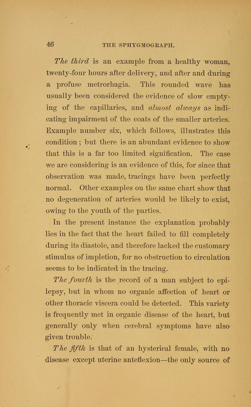 The third is an example from a healthy woman, twenty-four hours after delivery, and after and during a profuse metrorhagia. This rounded wave has usually been considered the evidence of slow empty- ing of the capillaries, and almost always as indi- cating impairment of the coats of the smaller arteries. Example number six, which follows, illustrates this condition ; but there is an abundant evidence to show that this is a far too limited signification. The case we are considering is an evidence of this, for since that observation was made, tracings have been perfectly normal. Other examples on the same chart show that no degeneration of arteries would be likely to exist, owing to the youth of the parties. In the present instance the explanation probably lies in the fact that the heart failed to fill completely during its diastole, and therefore lacked the customary stimulus of impletion, for no obstruction to circulation seems to be indicated in the tracing. The fourth is the record of a man subject to epi- lepsy, but in whom no organic affection of heart or other thoracic viscera could be detected. This variety is frequently met in organic disease of the heart, but generally only when cerebral symptoms have also given trouble. The fifth is that of an hysterical female, with no disease except uterine anteflexion—the only source of