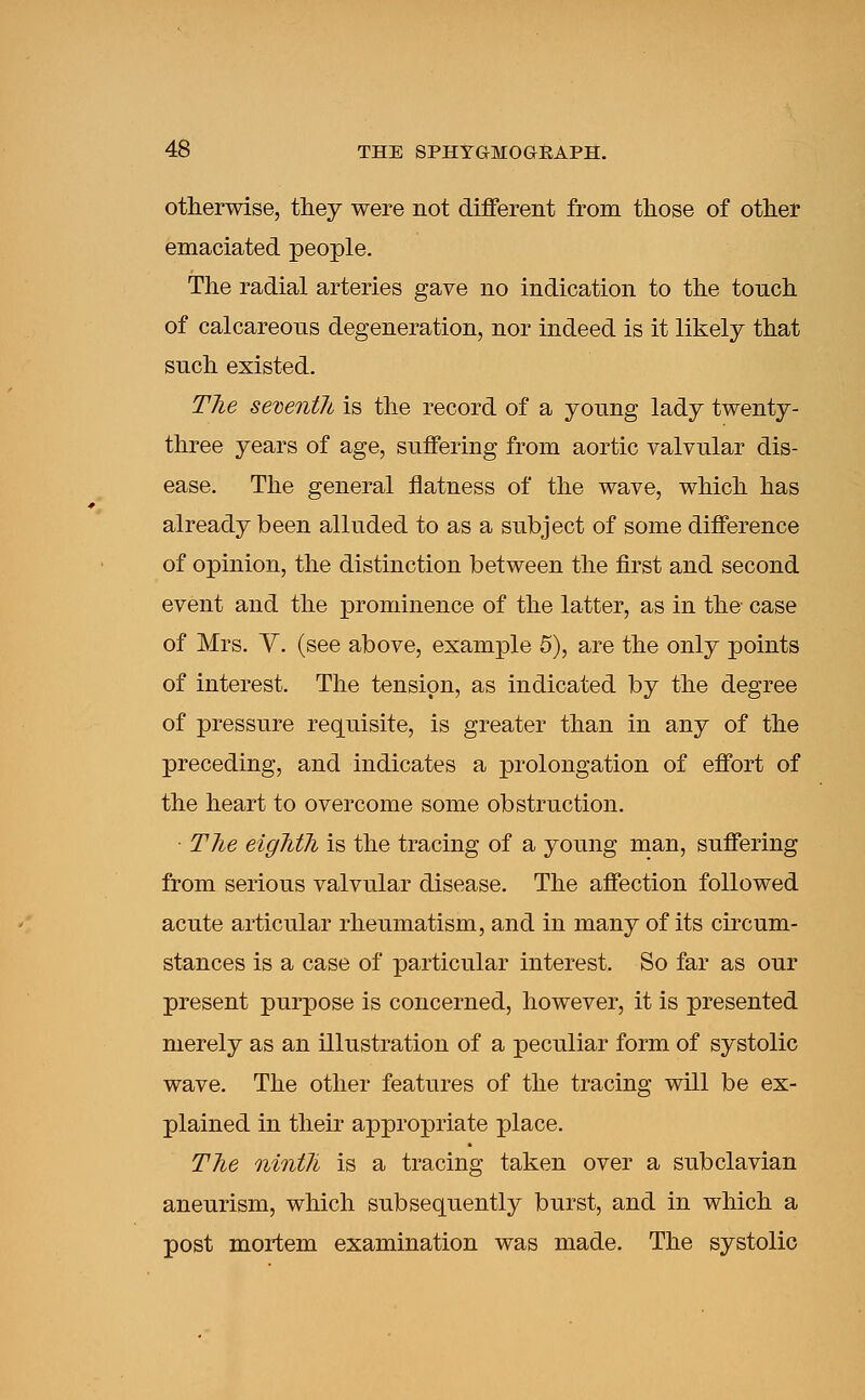 otherwise, they were not different from those of other emaciated people. The radial arteries gave no indication to the touch of calcareous degeneration, nor indeed is it likely that such existed. The seventh is the record of a young lady twenty- three years of age, suffering from aortic valvular dis- ease. The general flatness of the wave, which has already been alluded to as a subject of some difference of opinion, the distinction between the first and second event and the prominence of the latter, as in the case of Mrs. V. (see above, example 5), are the only points of interest. The tension, as indicated by the degree of pressure requisite, is greater than in any of the preceding, and indicates a prolongation of effort of the heart to overcome some obstruction. • The eighth is the tracing of a young man, suffering from serious valvular disease. The affection followed acute articular rheumatism, and in many of its circum- stances is a case of particular interest. So far as our present purpose is concerned, however, it is presented merely as an illustration of a peculiar form of systolic wave. The other features of the tracing will be ex- plained in their appropriate place. The ninth is a tracing taken over a subclavian aneurism, which subsequently burst, and in which a post mortem examination was made. The systolic