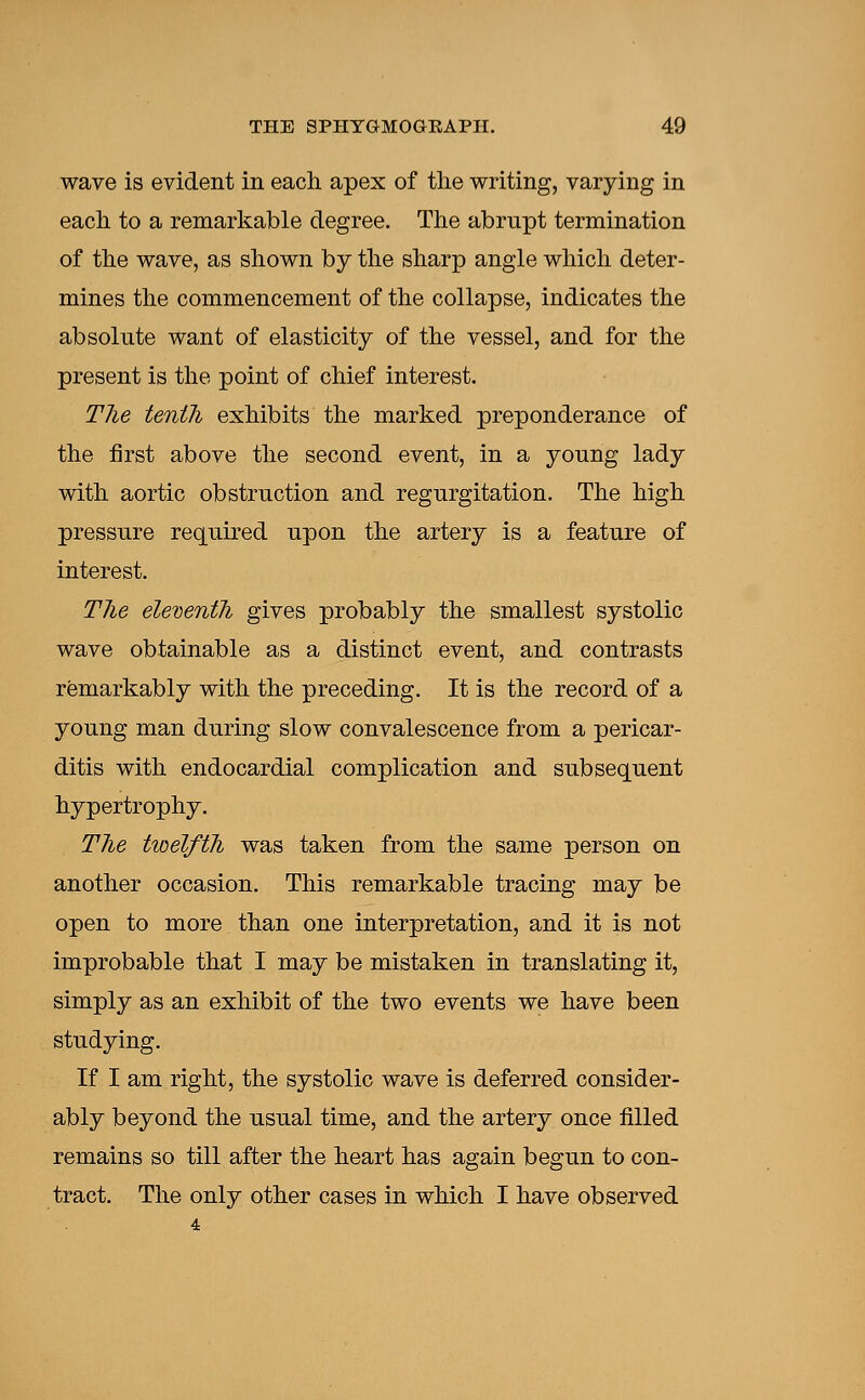 wave is evident in each apex of the writing, varying in each to a remarkable degree. The abrupt termination of the wave, as shown by the sharp angle which deter- mines the commencement of the collapse, indicates the absolute want of elasticity of the vessel, and for the present is the point of chief interest. The tenth exhibits the marked preponderance of the first above the second event, in a yonng lady with aortic obstruction and regurgitation. The high pressure required upon the artery is a feature of interest. The eleventli gives probably the smallest systolic wave obtainable as a distinct event, and contrasts remarkably with the preceding. It is the record of a young man during slow convalescence from a pericar- ditis with endocardial complication and subsequent hypertrophy. The twelfth was taken from the same person on another occasion. This remarkable tracing may be open to more than one interpretation, and it is not improbable that I may be mistaken in translating it, simply as an exhibit of the two events we have been studying. If I am right, the systolic wave is deferred consider- ably beyond the usual time, and the artery once filled remains so till after the heart has again begun to con- tract. The only other cases in which I have observed