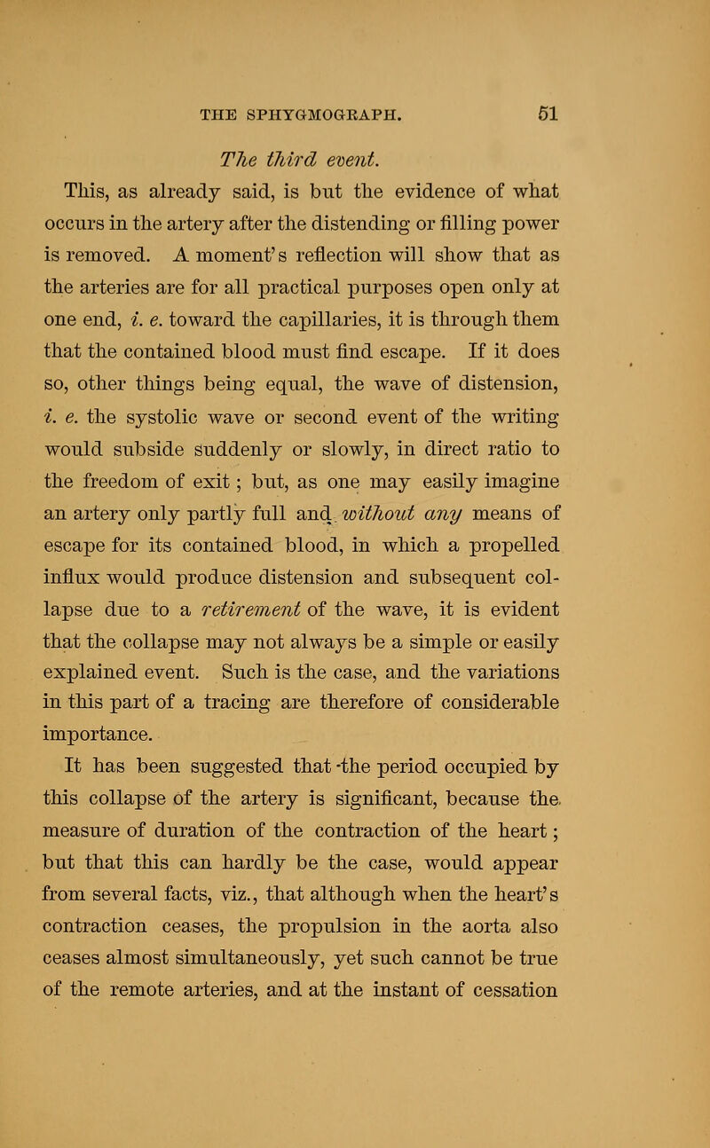 The third event. This, as already said, is but the evidence of what occurs in the artery after the distending or filling power is removed. A moment's reflection will show that as the arteries are for all practical purposes open only at one end, i. e. toward the capillaries, it is through them that the contained blood must find escape. If it does so, other things being equal, the wave of distension, i. e. the systolic wave or second event of the writing would subside suddenly or slowly, in direct ratio to the freedom of exit; but, as one may easily imagine an artery only partly full and, without any means of escape for its contained blood, in which a propelled influx would produce distension and subsequent col- lapse due to a retirement of the wave, it is evident that the collapse may not always be a simple or easily explained event. Such is the case, and the variations in this part of a tracing are therefore of considerable importance. It has been suggested that -the period occupied by this collapse of the artery is significant, because the measure of duration of the contraction of the heart; but that this can hardly be the case, would appear from several facts, viz., that although when the heart's contraction ceases, the propulsion in the aorta also ceases almost simultaneously, yet such cannot be true of the remote arteries, and at the instant of cessation