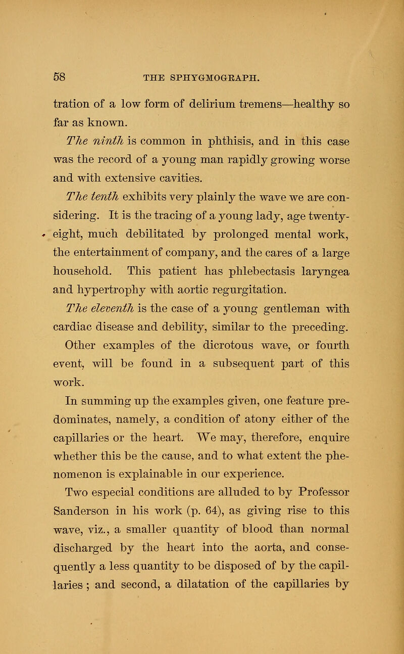 tration of a low form of delirium tremens—healthy so far as known. The ninth is common in phthisis, and in this case was the record of a young man rapidly growing worse and with extensive cavities. The tenth exhibits very plainly the wave we are con- sidering. It is the tracing of a young lady, age twenty- eight, much debilitated by prolonged mental work, the entertainment of company, and the cares of a large household. This patient has phlebectasis laryngea and hypertrophy with aortic regurgitation. The eleventh is the case of a young gentleman with cardiac disease and debility, similar to the preceding. Other examples of the dicrotous wave, or fourth event, will be found in a subsequent part of this work. In summing up the examples given, one feature pre- dominates, namely, a condition of atony either of the capillaries or the heart. We may, therefore, enquire whether this be the cause, and to what extent the phe- nomenon is explainable in our experience. Two especial conditions are alluded to by Professor Sanderson in his work (p. 64), as giving rise to this wave, viz., a smaller quantity of blood than normal discharged by the heart into the aorta, and conse- quently a less quantity to be disposed of by the capil- laries ; and second, a dilatation of the capillaries by