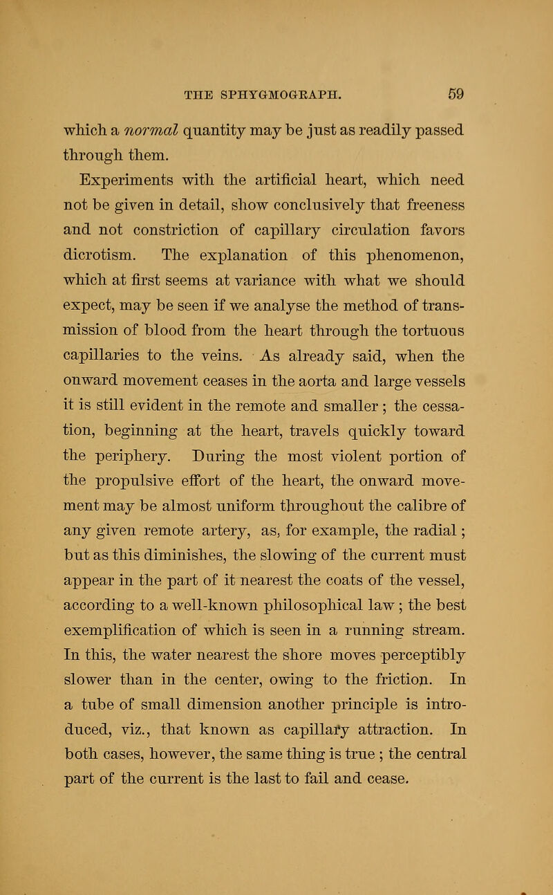 which a normal quantity may be just as readily passed through them. Experiments with the artificial heart, which need not be given in detail, show conclusively that freeness and not constriction of capillary circulation favors dicrotism. The explanation of this phenomenon, which at first seems at variance with what we should expect, may be seen if we analyse the method of trans- mission of blood from the heart through the tortuous capillaries to the veins. As already said, when the onward movement ceases in the aorta and large vessels it is still evident in the remote and smaller ; the cessa- tion, beginning at the heart, travels quickly toward the periphery. During the most violent portion of the propulsive effort of the heart, the onward move- ment may be almost uniform throughout the calibre of any given remote artery, as, for example, the radial; but as this diminishes, the slowing of the current must appear in the part of it nearest the coats of the vessel, according to a well-known philosophical law; the best exemplification of which is seen in a running stream. In this, the water nearest the shore moves perceptibly slower than in the center, owing to the friction. In a tube of small dimension another principle is intro- duced, viz., that known as capillary attraction. In both cases, however, the same thing is true ; the central part of the current is the last to fail and cease.