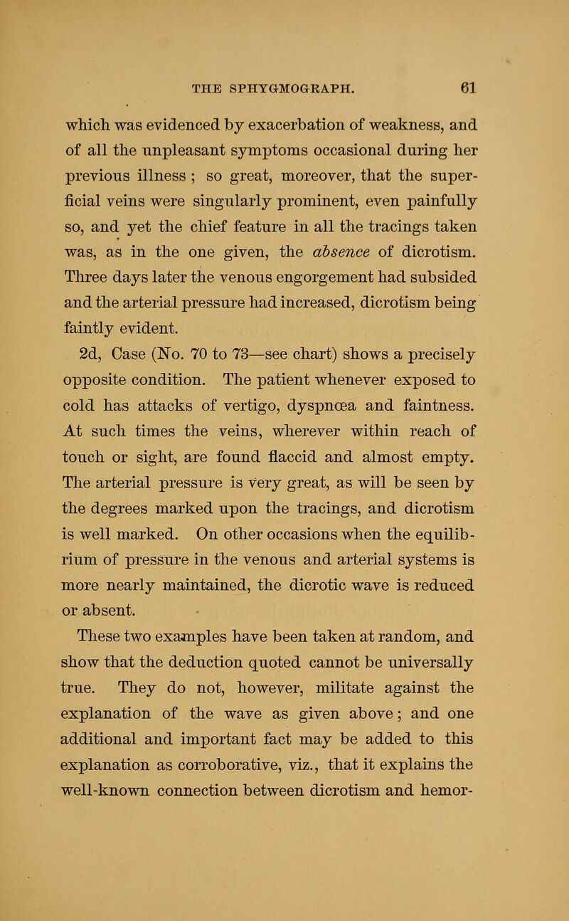 which was evidenced by exacerbation of weakness, and of all the nnpleasant symptoms occasional during her previous illness ; so great, moreover, that the super- ficial veins were singularly prominent, even painfully so, and yet the chief feature in all the tracings taken was, as in the one given, the absence of dicrotism. Three days later the venous engorgement had subsided and the arterial pressure had increased, dicrotism being faintly evident. 2d, Case (No. 70 to 73—see chart) shows a precisely opposite condition. The patient whenever exposed to cold has attacks of vertigo, dyspnoea and faintness. At such times the veins, wherever within reach of touch or sight, are found flaccid and almost empty. The arterial pressure is very great, as will be seen by the degrees marked upon the tracings, and dicrotism is well marked. On other occasions when the equilib- rium of pressure in the venous and arterial systems is more nearly maintained, the dicrotic wave is reduced or absent. These two examples have been taken at random, and show that the deduction quoted cannot be universally true. They do not, however, militate against the explanation of the wave as given above; and one additional and important fact may be added to this explanation as corroborative, viz., that it explains the well-known connection between dicrotism and hemor-