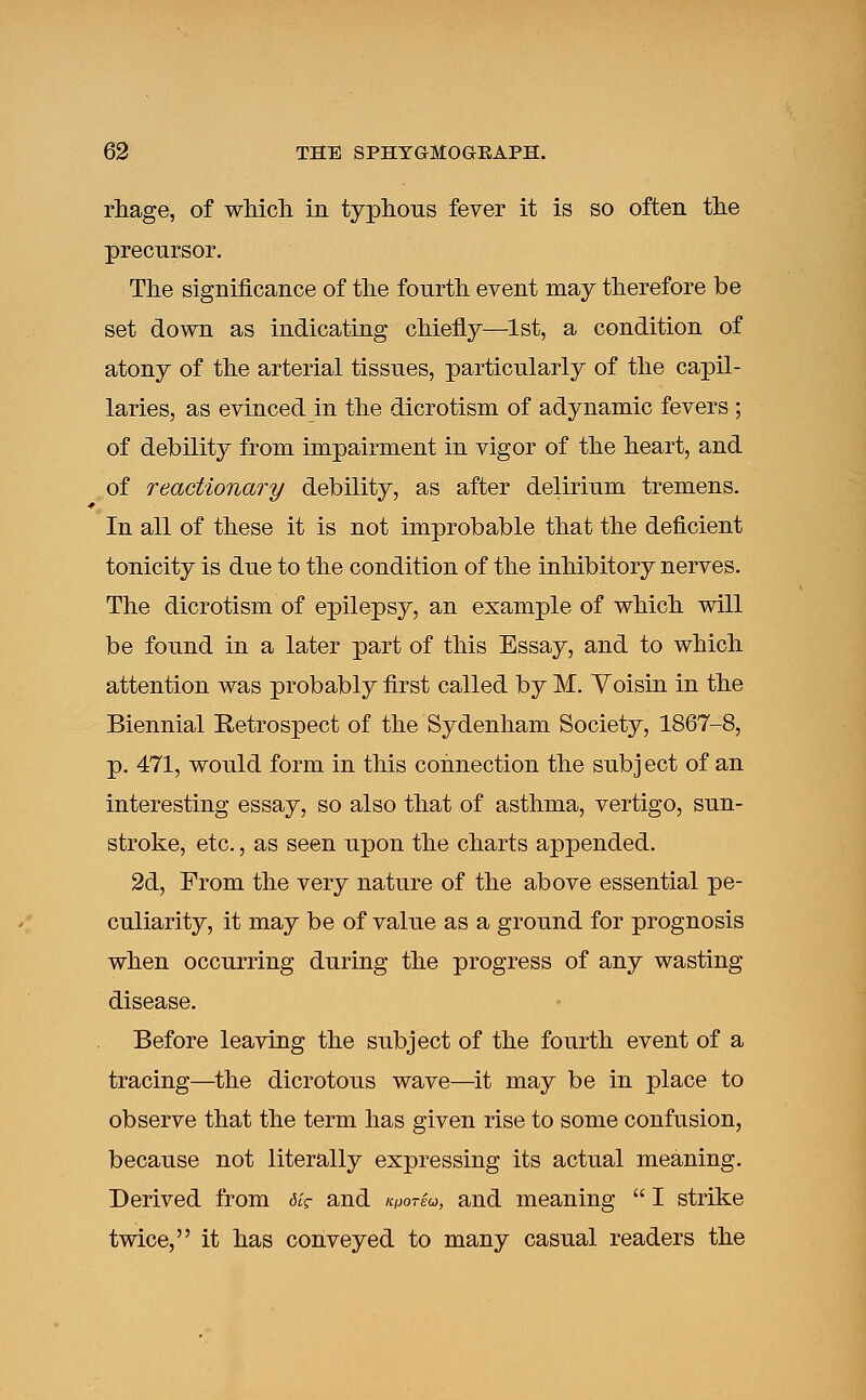 rhage, of which in typhous fever it is so often the precursor. The significance of the fourth event may therefore be set down as indicating chiefly—1st, a condition of atony of the arterial tissues, particularly of the capil- laries, as evinced in the dicrotism of adynamic fevers ; of debility from impairment in vigor of the heart, and of reactionary debility, as after delirium tremens. In all of these it is not improbable that the deficient tonicity is due to the condition of the inhibitory nerves. The dicrotism of epilepsy, an example of which will be found in a later part of this Essay, and to which attention was probably first called by M. Yoisin in the Biennial Retrospect of the Sydenham Society, 1867-8, p. 471, would form in this connection the subj ect of an interesting essay, so also that of asthma, vertigo, sun- stroke, etc., as seen upon the charts appended. 2d, From the very nature of the above essential pe- culiarity, it may be of value as a ground for prognosis when occurring during the progress of any wasting disease. Before leaving the subject of the fourth event of a tracing—the dicrotous wave—it may be in place to observe that the term has given rise to some confusion, because not literally expressing its actual meaning. Derived from dig- and k^oteu, and meaning  I strike twice, it has conveyed to many casual readers the