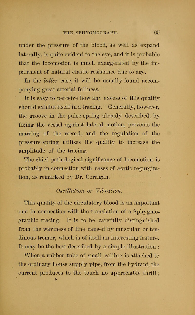 under the pressure of the blood, as well as expand laterally, is quite evident to the eye, and it is probable that the locomotion is much exaggerated by the im- pairment of natural elastic resistance due to age. In the latter case, it will be usually found accom- panying great arterial fullness. It is easy to perceive how any excess of this quality should exhibit itself in a tracing. Generally, however, the groove in the pulse-spring already described, by fixing the vessel against lateral motion, prevents the marring of the record, and the regulation of the pressure-spring utilizes the quality to increase the amplitude of the tracing. The chief pathological significance of locomotion is probably in connection with cases of aortic regurgita- tion, as remarked by Dr. Corrigan. Oscillation or Vibration. This quality of the circulatory blood is an important one in connection with the translation of a Sphygmo- graphic tracing. It is to be carefully distinguished from the waviness of line caused by muscular or ten- dinous tremor, which is of itself an interesting feature. It may be the best described by a simple illustration : When a rubber tube of small calibre is attached tc the ordinary house supply pipe, from the hydrant, the current produces to the touch no appreciable thrill;