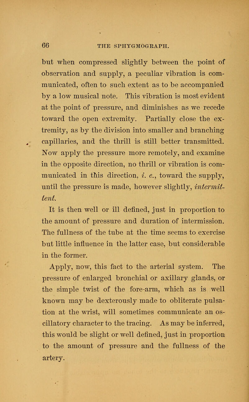 but when compressed slightly between the point of observation and supply, a peculiar vibration is com- municated, often to such extent as to be accompanied by a low musical note. This vibration is most evident at the point of pressure, and diminishes as we recede toward the open extremity. Partially close the ex- tremity, as by the division into smaller and branching capillaries, and the thrill is still better transmitted. Now apply the pressure more remotely, and examine in the opposite direction, no thrill or vibration is com- municated in this direction, i. e., toward the supply, until the pressure is made, however slightly, intermit- tent. It is then well or ill defined, just in proportion to the amount of pressure and duration of intermission. The fullness of the tube at the time seems to exercise but little influence in the latter case, but considerable in the former. Apply, now, this fact to the arterial system. The pressure of enlarged bronchial or axillary glands, or the simple twist of the fore-arm, which as is well known may be dexterously made to obliterate pulsa- tion at the wrist, will sometimes communicate an os- cillatory character to the tracing. As may be inferred, this would be slight or well defined, just in proportion to the amount of pressure and the fullness of the artery.