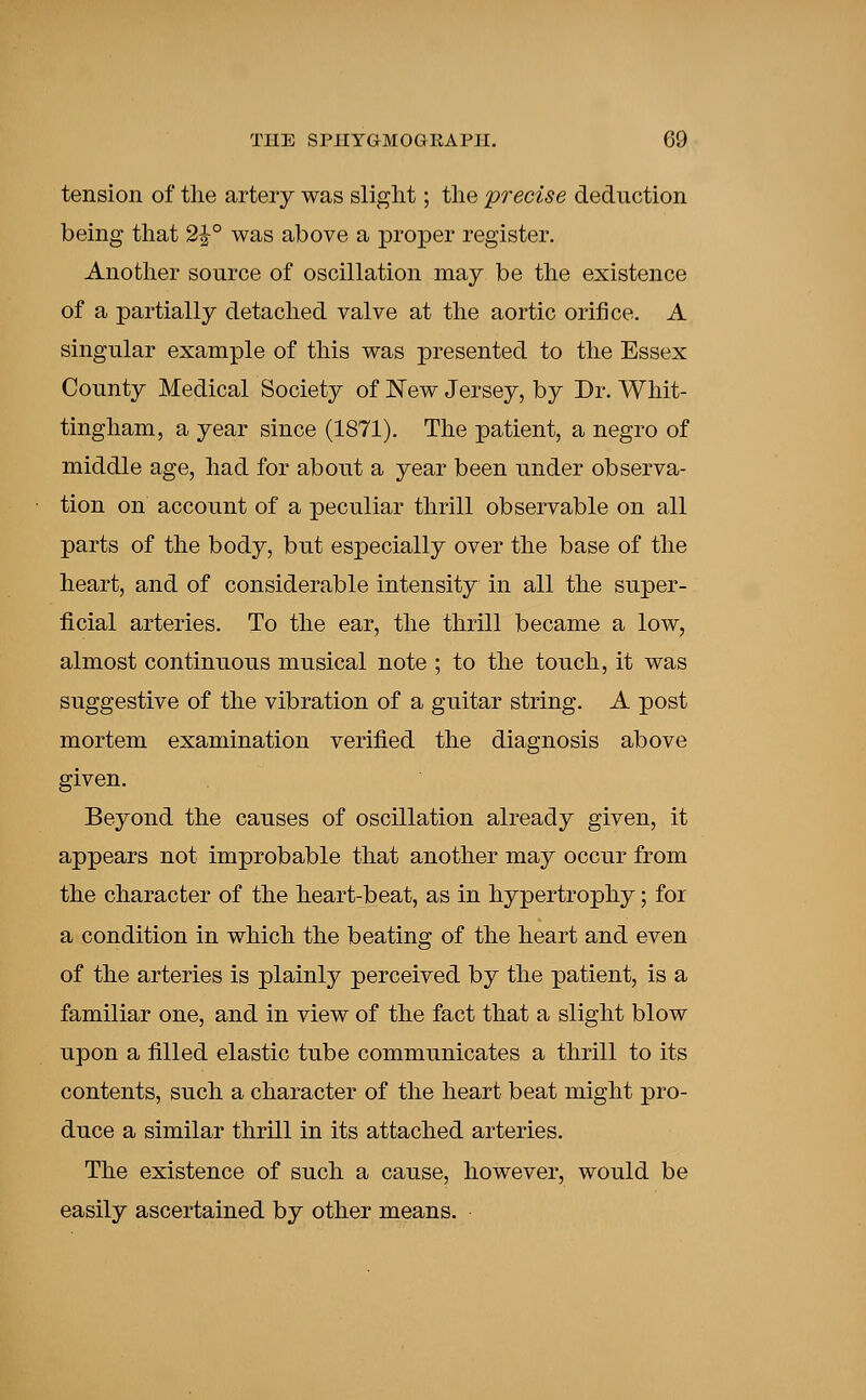 tension of the artery was slight; the precise deduction being that 2£° was above a proper register. Another source of oscillation may be the existence of a partially detached valve at the aortic orifice. A singular example of this was presented to the Essex County Medical Society of New Jersey, by Dr. Whit- tingham, a year since (1871). The patient, a negro of middle age, had for about a year been under observa- tion on account of a peculiar thrill observable on all parts of the body, but especially over the base of the heart, and of considerable intensity in all the super- ficial arteries. To the ear, the thrill became a low, almost continuous musical note ; to the touch, it was suggestive of the vibration of a guitar string. A post mortem examination verified the diagnosis above given. Beyond the causes of oscillation already given, it appears not improbable that another may occur from the character of the heart-beat, as in hypertrophy; for a condition in which the beating of the heart and even of the arteries is plainly perceived by the patient, is a familiar one, and in view of the fact that a slight blow upon a filled elastic tube communicates a thrill to its contents, such a character of the heart beat might pro- duce a similar thrill in its attached arteries. The existence of such a cause, however, would be easily ascertained by other means.