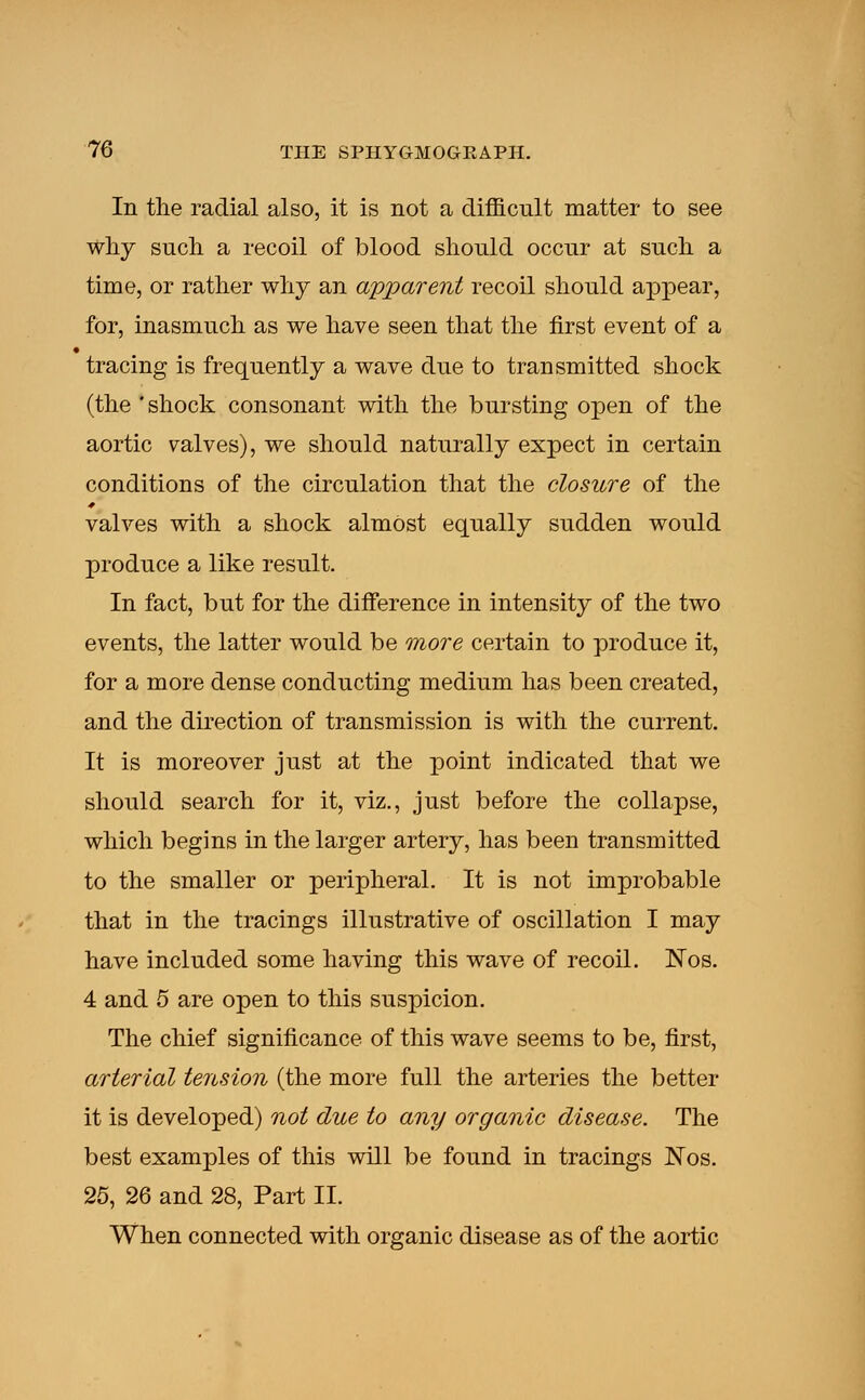 In the radial also, it is not a difficult matter to see why such a recoil of blood should occur at such a time, or rather why an apparent recoil should appear, for, inasmuch as we have seen that the first event of a tracing is frequently a wave due to transmitted shock (the 'shock consonant with the bursting open of the aortic valves), we should naturally expect in certain conditions of the circulation that the closure of the valves with a shock almost equally sudden would produce a like result. In fact, but for the difference in intensity of the two events, the latter would be more certain to produce it, for a more dense conducting medium has been created, and the direction of transmission is with the current. It is moreover just at the point indicated that we should search for it, viz., just before the collapse, which begins in the larger artery, has been transmitted to the smaller or peripheral. It is not improbable that in the tracings illustrative of oscillation I may have included some having this wave of recoil. Nos. 4 and 5 are open to this suspicion. The chief significance of this wave seems to be, first, arterial tension (the more full the arteries the better it is developed) not due to any organic disease. The best examples of this will be found in tracings Nos. 25, 26 and 28, Part II. When connected with organic disease as of the aortic