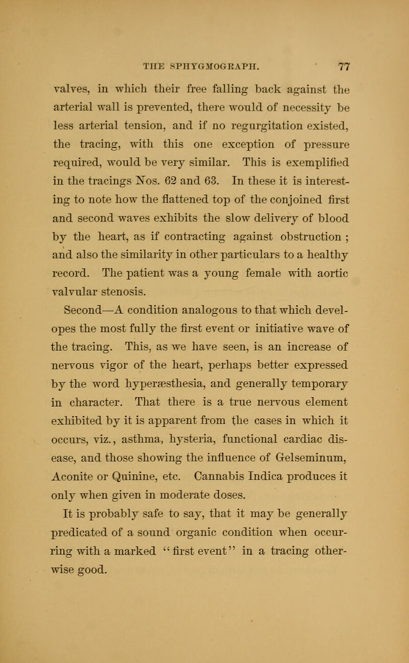 valves, in which their free falling back against the arterial wall is prevented, there would of necessity be less arterial tension, and if no regurgitation existed, the tracing, with this one exception of pressure required, would be very similar. This is exemplified in the tracings ISTos. 62 and 63. In these it is interest- ing to note how the flattened top of the conjoined first and second waves exhibits the slow delivery of blood by the heart, as if contracting against obstruction ; and also the similarity in other particulars to a healthy record. The patient was a young female with aortic valvular stenosis. Second—A condition analogous to that which devel- opes the most fully the first event or initiative wave of the tracing. This, as we have seen, is an increase of nervous vigor of the heart, perhaps better expressed by the word hypersesthesia, and generally temporary in character. That there is a true nervous element exhibited by it is apparent from the cases in which it occurs, viz., asthma, hysteria, functional cardiac dis- ease, and those showing the influence of Gelseminum, Aconite or Quinine, etc. Cannabis Indica produces it only when given in moderate doses. It is probably safe to say, that it may be generally predicated of a sound organic condition when occur- ring with a marked '' first event in a tracing other- wise good.