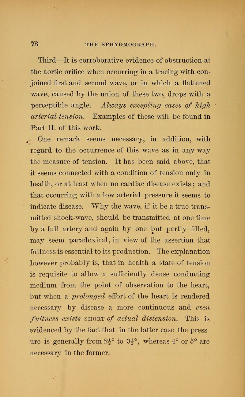 Third—It is corroborative evidence of obstruction at the aortic orifice when occurring in a tracing with con- joined first and second wave, or in which a flattened wave, caused by the union of these two, drops with a perceptible angle. Always excepting cases of liigli arterial tension. Examples of these will be found in Part II. of this work. One remark seems necessary, in addition, with regard to the occurrence of this wave as in any way the measure of tension. It has been said above, that it seems connected with a condition of tension only in health, or at least when no cardiac disease exists ; and that occurring with a low arterial pressure it seems to indicate disease. Why the wave, if it be a true trans- mitted shock-wave, should be transmitted at one time by a full artery and again by one but partly filled, may seem paradoxical, in view of the assertion that fullness is essential to its production. The explanation however probably is, that in health a state of tension is requisite to allow a sufficiently dense conducting medium from the point of observation to the heart, but when a prolonged effort of the heart is rendered necessary by disease a more continuous and even fullness exists short of actual distension. This is evidenced by the fact that in the latter case the press- ure is generally from 2%° to 3£°, whereas 4° or 5° are necessary in the former.