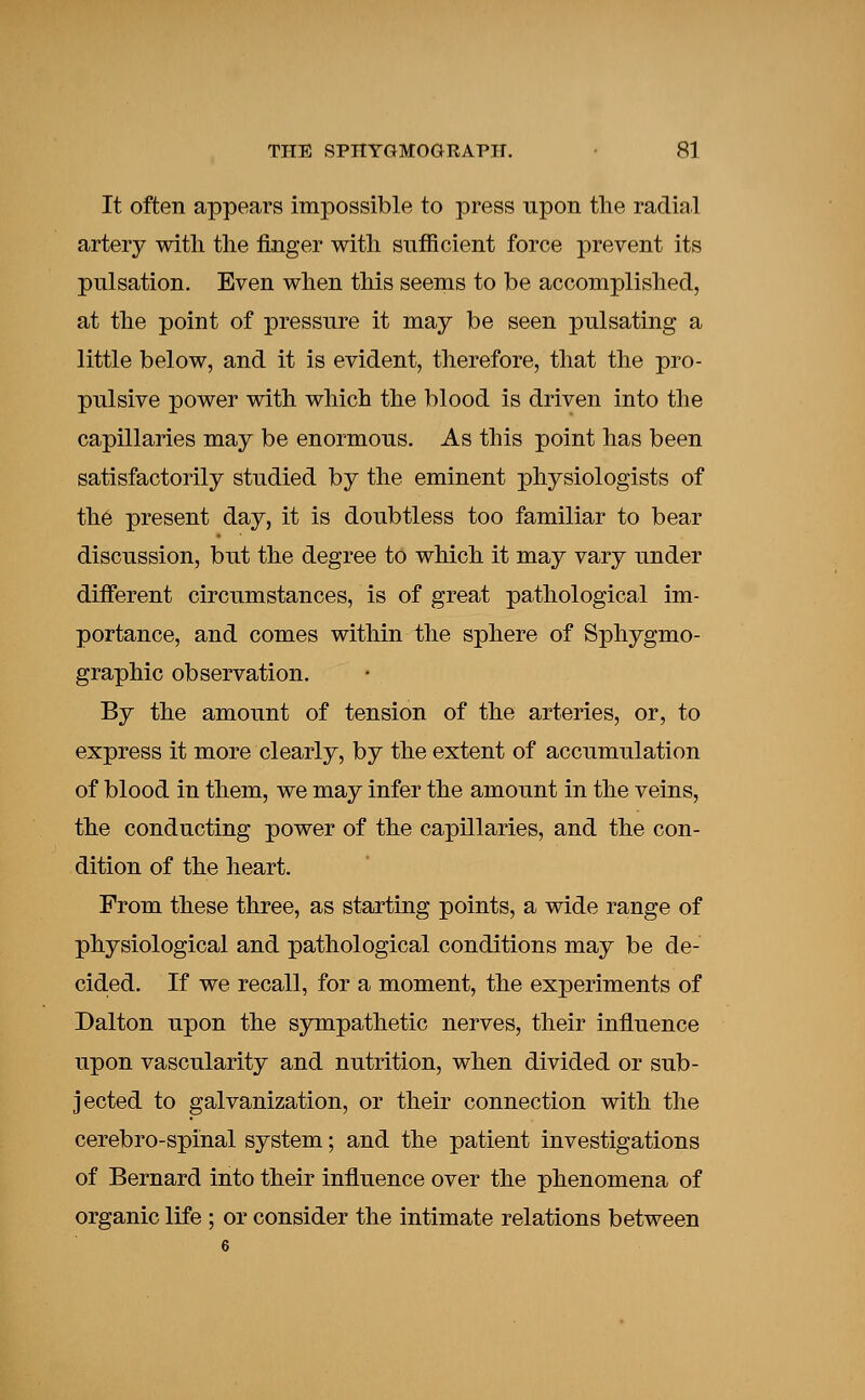 It often appears impossible to press upon the radial artery with the finger with sufficient force prevent its pulsation. Even when this seems to be accomplished, at the point of pressure it may be seen pulsating a little below, and it is evident, therefore, that the pro- pulsive power with which the blood is driven into the capillaries may be enormous. As this point has been satisfactorily studied by the eminent physiologists of the present day, it is doubtless too familiar to bear discussion, but the degree to which it may vary under different circumstances, is of great pathological im- portance, and comes within the sphere of Sphygmo- graphic observation. By the amount of tension of the arteries, or, to express it more clearly, by the extent of accumulation of blood in them, we may infer the amount in the veins, the conducting power of the capillaries, and the con- dition of the heart. From these three, as starting points, a wide range of physiological and pathological conditions may be de- cided. If we recall, for a moment, the experiments of Dalton upon the sympathetic nerves, their influence upon vascularity and nutrition, when divided or sub- jected to galvanization, or their connection with the cerebro-spinal system; and the patient investigations of Bernard into their influence over the phenomena of organic life ; or consider the intimate relations between