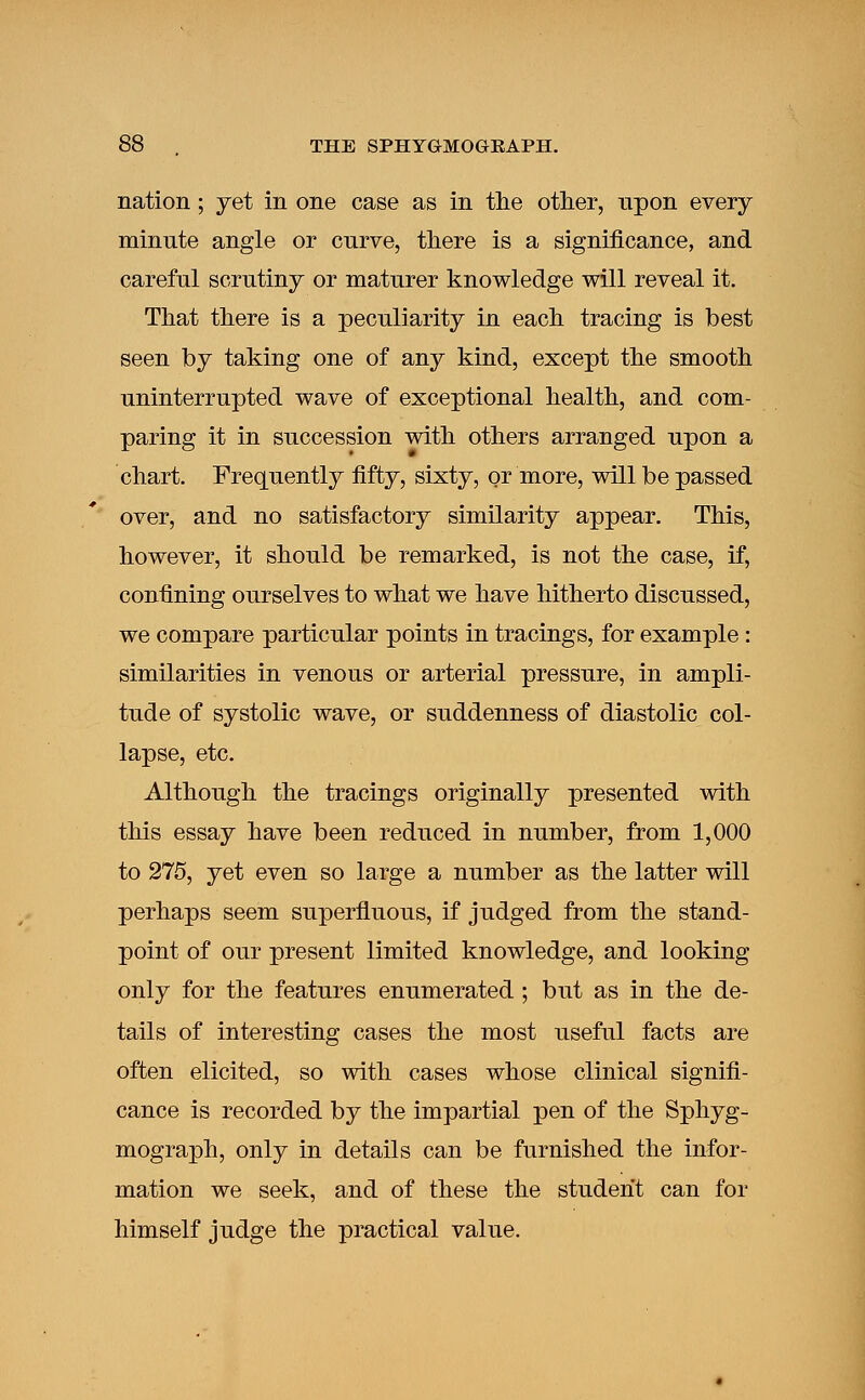 nation; yet in one case as in the other, upon every minute angle or curve, there is a significance, and careful scrutiny or maturer knowledge will reveal it. That there is a peculiarity in each tracing is best seen by taking one of any kind, except the smooth uninterrupted wave of exceptional health, and com- paring it in succession with others arranged upon a chart. Frequently fifty, sixty, or more, will be passed over, and no satisfactory similarity appear. This, however, it should be remarked, is not the case, if, confining ourselves to what we have hitherto discussed, we compare particular points in tracings, for example : similarities in venous or arterial pressure, in ampli- tude of systolic wave, or suddenness of diastolic col- lapse, etc. Although the tracings originally presented with this essay have been reduced in number, from 1,000 to 275, yet even so large a number as the latter will perhaps seem superfluous, if judged from the stand- point of our present limited knowledge, and looking only for the features enumerated ; but as in the de- tails of interesting cases the most useful facts are often elicited, so with cases whose clinical signifi- cance is recorded by the impartial pen of the Sphyg- mograph, only in details can be furnished the infor- mation we seek, and of these the student can for himself judge the practical value.