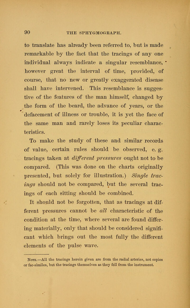 to translate has already been referred to, bnt is made remarkable by the fact that the tracings of any one individnal always indicate a singular resemblance, * however great the interval of time, provided, of course, that no new or greatly exaggerated disease shall have intervened. This resemblance is sugges- tive of the features of the man himself, changed by the form of the beard, the advance of years, or the defacement of illness or trouble, it is yet the face of the same man and rarely loses its peculiar charac- teristics. To make the study of these and similar records of value, certain rules should be observed, e. g. tracings taken at different pressures ought not to be compared. (This was done on the charts originally presented, but solely for illustration.) Single trac- ings should not be compared, but the several trac- ings of each sitting should be combined. It should not be forgotten, that as tracings at dif- ferent pressures cannot be all characteristic of the condition at the time, where several are found differ- ing materially, only that should be considered signifi- cant which brings out the most fully the different elements of the pulse wave. Note.—All the tracings herein given are from the radial arteries, not copies or fac-similes, hut the tracings themselves as they fell from the instrument,