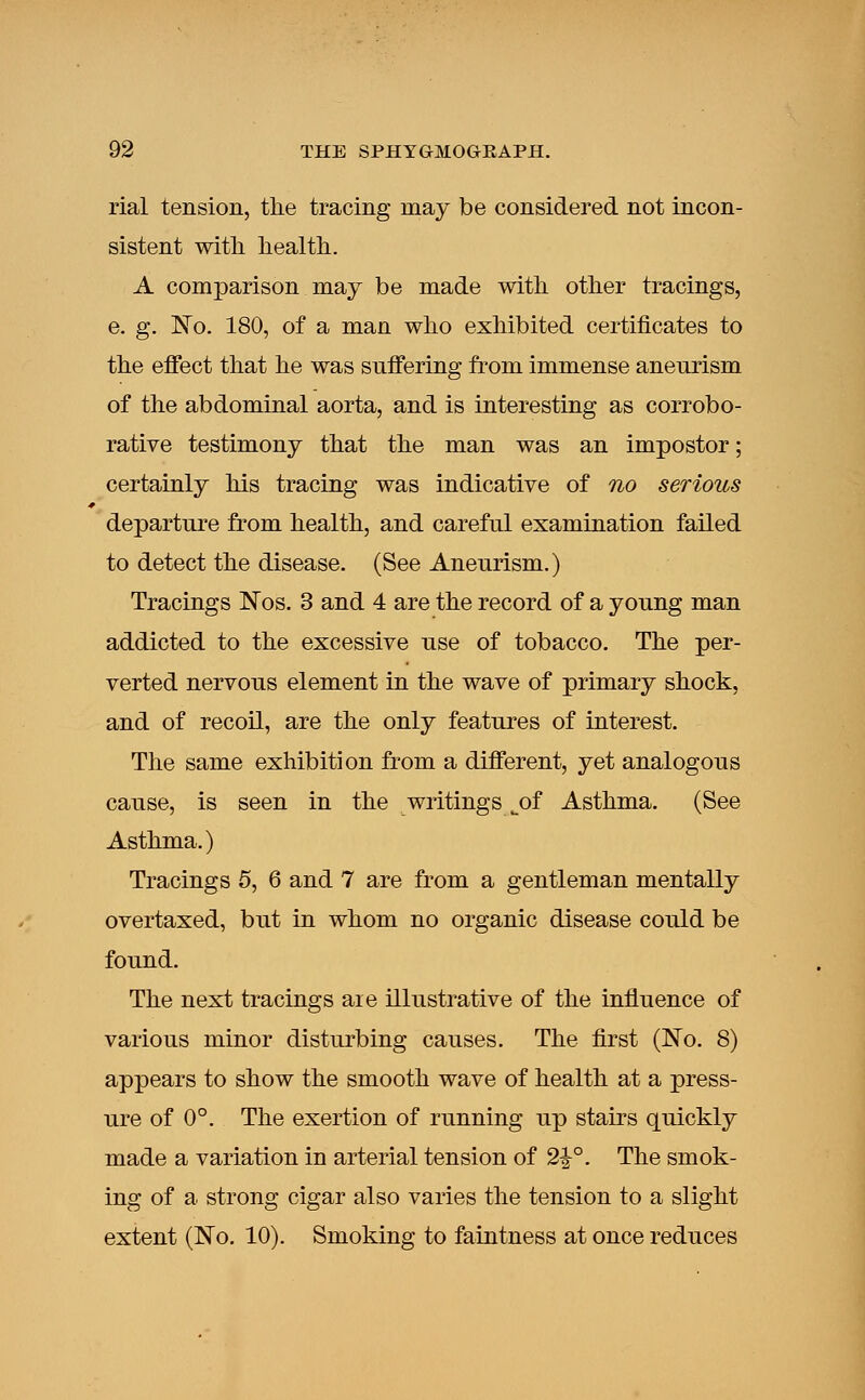 rial tension, the tracing may be considered not incon- sistent with, health. A comparison may be made with other tracings, e. g. No. 180, of a man who exhibited certificates to the effect that he was suffering from immense aneurism of the abdominal aorta, and is interesting as corrobo- rative testimony that the man was an impostor; certainly his tracing was indicative of no serious departure from health, and careful examination failed to detect the disease. (See Aneurism.) Tracings Nos. 3 and 4 are the record of a young man addicted to the excessive use of tobacco. The per- verted nervous element in the wave of primary shock, and of recoil, are the only features of interest. The same exhibition from a different, yet analogous cause, is seen in the writings ^of Asthma. (See Asthma.) Tracings 5, 6 and 7 are from a gentleman mentally overtaxed, but in whom no organic disease could be found. The next tracings aie illustrative of the influence of various minor disturbing causes. The first (No. 8) appears to show the smooth wave of health at a press- ure of 0°. The exertion of running up stairs quickly made a variation in arterial tension of 2£°. The smok- ing of a strong cigar also varies the tension to a slight extent (No. 10). Smoking to faintness at once reduces