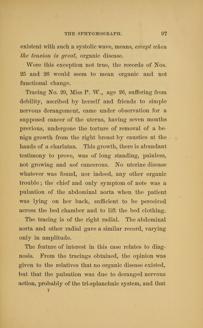 existent with such a systolic wave, means, except when t7ie tension is great, organic disease. Were this exception not true, the records of Nos. 25 and 26 would seem to mean organic and not functional change. Tracing No. 29, Miss P. W., age 26, suffering from debility, ascribed by herself and friends to simple nervous derangement, came under observation for a supposed cancer of the uterus, having seven months previous, undergone the torture of removal of a be- nign growth from the right breast by caustics at the hands of a charlatan. This growth, there is abundant testimony to prov^e, was of long standing, painless, not growing and not cancerous. No uterine disease whatever was found, nor indeed, any other organic trouble; the chief and only symptom of note was a pulsation of the abdominal aorta when the patient was lying on her back, sufficient to be perceived across the bed chamber and to lift the bed clothing. The tracing is of the right radial. The abdominal aorta and other radial gave a similar record, varying only in amplitude. The feature of interest in this case relates to diag- nosis. From the tracings obtained, the opinion was given to the relatives that no organic disease existed, but that the pulsation was due to deranged nervous action, probably of the tri-splanchnic system, and that