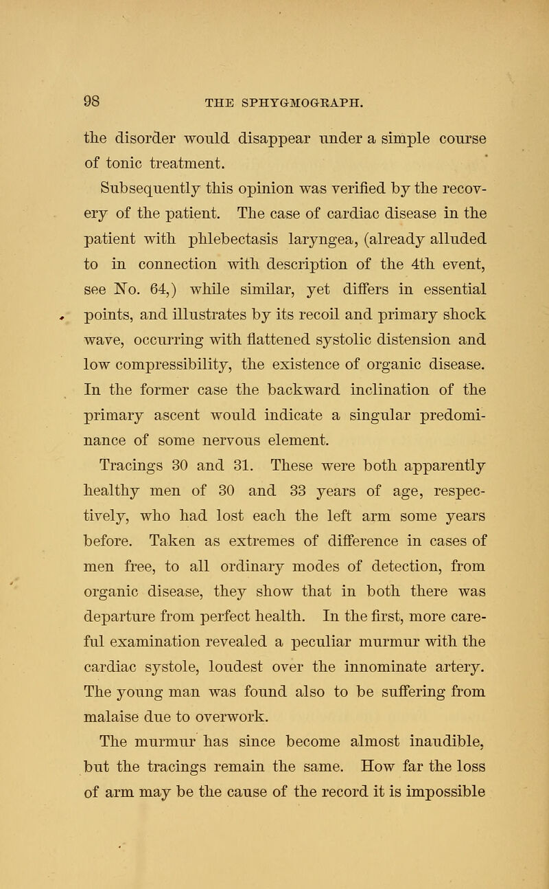 the disorder would disappear under a simple course of tonic treatment. Subsequently this opinion was verified by the recov- ery of the patient. The case of cardiac disease in the patient with phlebectasis laryngea, (already alluded to in connection with description of the 4th event, see No. 64,) while similar, yet differs in essential points, and illustrates by its recoil and primary shock wave, occurring with flattened systolic distension and low compressibility, the existence of organic disease. In the former case the backward inclination of the primary ascent would indicate a singular predomi- nance of some nervous element. Tracings 30 and 31. These were both apparently healthy men of 30 and 33 years of age, respec- tively, who had lost each the left arm some years before. Taken as extremes of difference in cases of men free, to all ordinary modes of detection, from organic disease, they show that in both there was departure from perfect health. In the first, more care- ful examination revealed a peculiar murmur with the cardiac systole, loudest over the innominate artery. The young man was found also to be suffering from malaise due to overwork. The murmur has since become almost inaudible, but the tracings remain the same. How far the loss of arm may be the cause of the record it is impossible