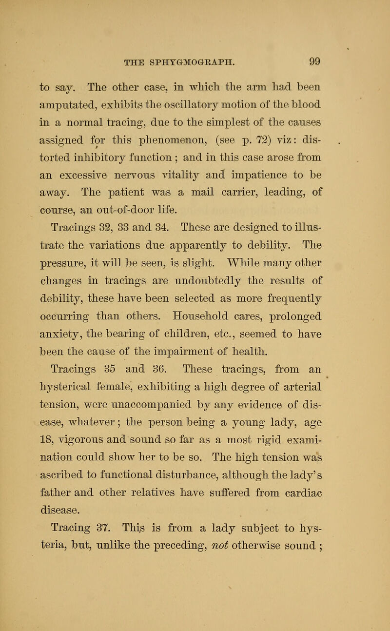 to say. The other case, in which the arm had been amputated, exhibits the oscillatory motion of the blood in a normal tracing, due to the simplest of the causes assigned for this phenomenon, (see p. 72) viz: dis- torted inhibitory function ; and in this case arose from an excessive nervous vitality and impatience to be away. The patient was a mail carrier, leading, of course, an out-of-door life. Tracings 32, 33 and 34. These are designed to illus- trate the variations due apparently to debility. The pressure, it will be seen, is slight. While many other changes in tracings are undoubtedly the results of debility, these have been selected as more frequently occurring than others. Household cares, prolonged anxiety, the bearing of children, etc., seemed to have been the cause of the impairment of health. Tracings 35 and 36. These tracings, from an hysterical female, exhibiting a high degree of arterial tension, were unaccompanied by any evidence of dis- ease, whatever; the person being a young lady, age 18, vigorous and sound so far as a most rigid exami- nation could show her to be so. The high tension was ascribed to functional disturbance, although the lady's father and other relatives have suffered from cardiac disease. Tracing 37. This is from a lady subject to hys- teria, but, unlike the preceding, not otherwise sound ;