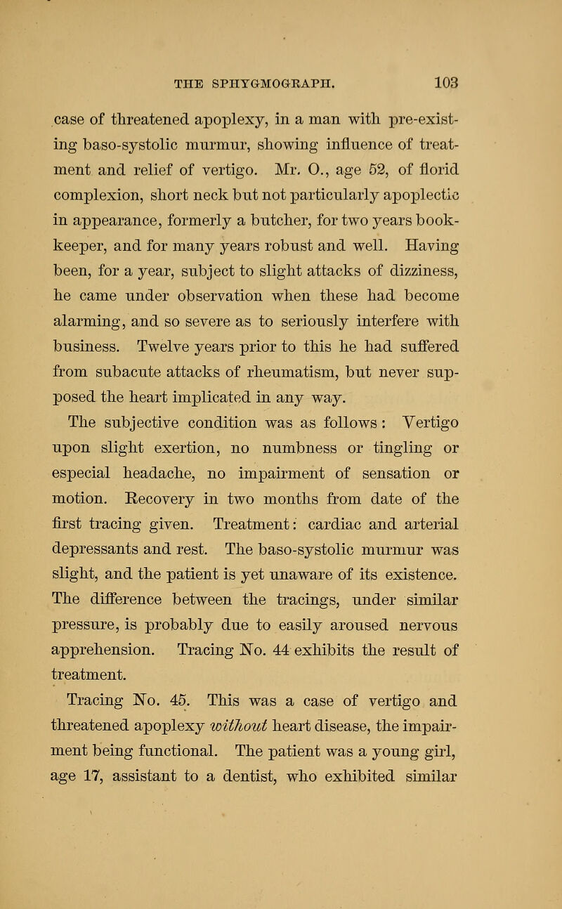 case of threatened apoplexy, in a man with pre-exist- ing baso-systolic murmur, showing influence of treat- ment and relief of vertigo. Mr. O., age 52, of florid complexion, short neck but not particularly apoplectic in appearance, formerly a butcher, for two years book- keeper, and for many years robust and well. Having been, for a year, subject to slight attacks of dizziness, he came under observation when these had become alarming, and so severe as to seriously interfere with business. Twelve years prior to this he had suffered from subacute attacks of rheumatism, but never sup- posed the heart implicated in any way. The subjective condition was as follows: Vertigo upon slight exertion, no numbness or tingling or especial headache, no impairment of sensation or motion. Recovery in two months from date of the first tracing given. Treatment: cardiac and arterial depressants and rest. The baso-systolic murmur was slight, and the patient is yet unaware of its existence. The difference between the tracings, under similar pressure, is probably due to easily aroused nervous apprehension. Tracing No. 44 exhibits the result of treatment. Tracing No. 45. This was a case of vertigo and threatened apoplexy without heart disease, the impair- ment being functional. The patient was a young girl, age 17, assistant to a dentist, who exhibited similar