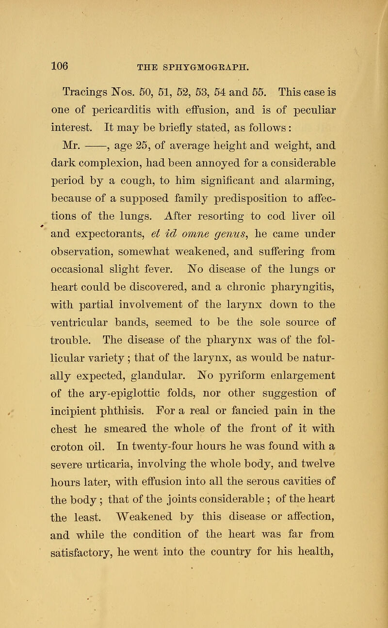 Tracings Nos. 50, 51, 52, 53, 54 and 55. This case is one of pericarditis with effusion, and is of peculiar interest. It may be briefly stated, as follows : Mr. , age 25, of average height and weight, and dark complexion, had been annoyed for a considerable period by a cough, to him significant and alarming, because of a supposed family predisposition to affec- tions of the lungs. After resorting to cod liver oil and expectorants, et id omne genus, he came under observation, somewhat weakened, and suffering from occasional slight fever. !No disease of the lungs or heart could be discovered, and a chronic pharyngitis, with partial involvement of the larynx down to the ventricular bands, seemed to be the sole source of trouble. The disease of the pharynx was of the fol- licular variety ; that of the larynx, as would be natur- ally expected, glandular. No pyriform enlargement of the ary-epiglottic folds, nor other suggestion of incipient phthisis. For a real or fancied pain in the chest he smeared the whole of the front of it with croton oil. In twenty-four hours he was found with a severe urticaria, involving the whole body, and twelve hours later, with effusion into all the serous cavities of the body ; that of the joints considerable ; of the heart the least. Weakened by this disease or affection, and while the condition of the heart was far from satisfactory, he went into the country for his health,