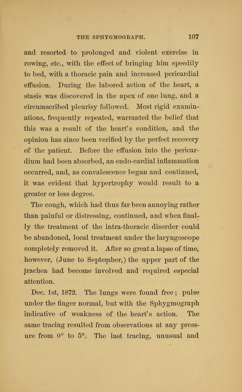 and resorted to prolonged and violent exercise in rowing, etc., with the effect of bringing him speedily to bed, with a thoracic pain and increased pericardial effusion. During the labored action of the heart, a stasis was discovered in the apex of one lung, and a circumscribed pleurisy followed. Most rigid examin- ations, frequently repeated, warranted the belief that this was a result of the heart's condition, and the opinion has since been verified by the perfect recovery of the patient. Before the effusion into the pericar- dium had been absorbed, an endo-cardial inflammation occurred, and, as convalescence began and continued, it was evident that hypertrophy would result to a greater or less degree. The cough, which had thus far been annoying rather than painful or distressing, continued, and when final- ly the treatment of the intra-thoracic disorder could be abandoned, local treatment under the laryngoscope completely removed it. After so great a lapse of time, however, (June to September,) the upper part of the trachea had become involved and required especial attention. Dec. 1st, 1872. The lungs were found free ; pulse under the finger normal, but with the Sphygmograph indicative of weakness of the heart's action. The same tracing resulted from observations at any press- ure from 0° to 5°. The last tracing, unusual and