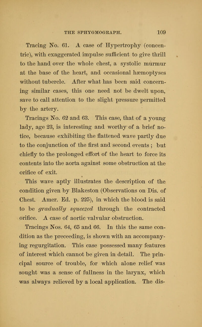 Tracing No. 61. A case of Hypertrophy (concen- tric), with exaggerated impulse sufficient to give thrill to the hand over the whole chest, a systolic murmur at the base of the heart, and occasional hsemoptyses without tubercle. After what has been said concern- ing similar cases, this one need not be dwelt npon, save to call attention to the slight pressure permitted by the artery. Tracings No. 62 and 63. This case, that of a young lady, age 23, is interesting and worthy of a brief no- tice, because exhibiting the flattened wave partly due to the conjunction of the first and second events ; but chiefly to the prolonged effort of the heart to force its contents into the aorta against some obstruction at the orifice of exit. This wave aptly illustrates the description of the condition given by Blakeston (Observations on Dis. of Chest. Amer. Ed. p. 225), in which the blood is said to be gradually squeezed through the contracted orifice. A case of aortic valvular obstruction. Tracings Nos. 64, 65 and 66. In this the same con- dition as the preceeding, is shown with an accompany- ing regurgitation. This case possessed many features of interest which cannot be given in detail. The prin- cipal source of trouble, for which alone relief was sought was a sense of fullness in the larynx, which was always relieved by a local application. The dis-