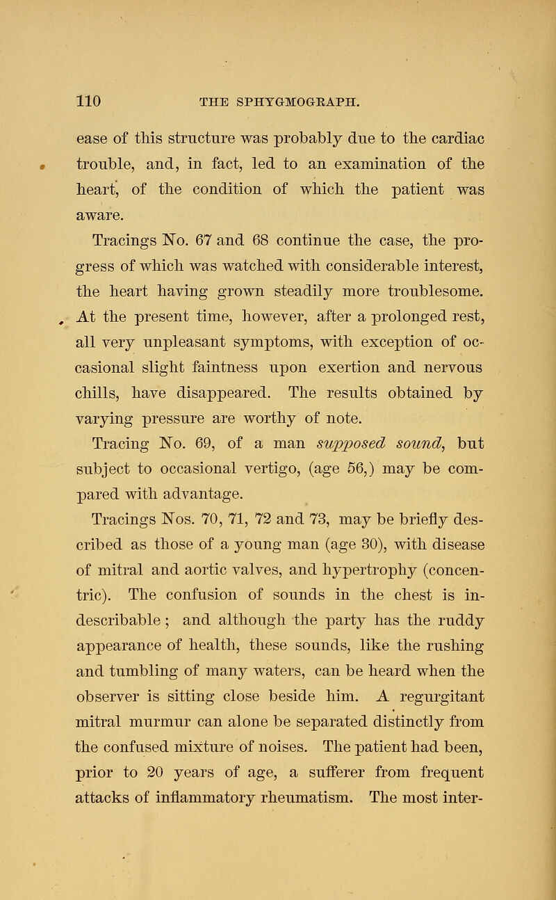 ease of this structure was probably due to the cardiac trouble, and, in fact, led to an examination of the heart, of the condition of which the patient was aware. Tracings No. 67 and 68 continue the case, the pro- gress of which was watched with considerable interest, the heart having grown steadily more troublesome. At the present time, however, after a prolonged rest, all very unpleasant symptoms, with exception of oc- casional slight faintness upon exertion and nervous chills, have disappeared. The results obtained by varying pressure are worthy of note. Tracing No. 69, of a man supposed sound, but subject to occasional vertigo, (age 56,) may be com- pared with advantage. Tracings Nos. 70, 71, 72 and 73, may be briefly des- cribed as those of a young man (age 30), with disease of mitral and aortic valves, and hypertrophy (concen- tric). The confusion of sounds in the chest is in- describable ; and although the party has the ruddy appearance of health, these sounds, like the rushing and tumbling of many waters, can be heard when the observer is sitting close beside him. A regurgitant mitral murmur can alone be separated distinctly from the confused mixture of noises. The patient had been, prior to 20 years of age, a sufferer from frequent attacks of inflammatory rheumatism. The most inter-