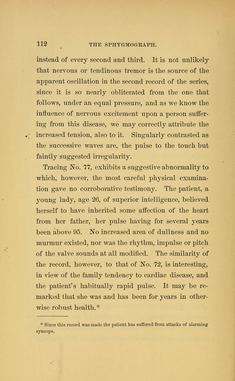 instead of every second and third. It is not unlikely that nervous or tendinous tremor is the source of the apparent oscillation in the second record of the series, since it is so nearly obliterated from the one that follows, under an equal pressure, and as we know the influence of nervous excitement upon a person suffer- ing from this disease, we may correctly attribute the increased tension, also to it. Singularly contrasted as the successive waves are, the pulse to the touch but faintly suggested irregularity. Tracing ]STo. 77, exhibits a suggestive abnormality to which, however, the most careful physical examina- tion gave no corroborative testimony. The patient, a young lady, age 26, of superior intelligence, believed herself to have inherited some affection of the heart from her father, her pulse having for several years been above 95. No increased area of dullness and no murmur existed, nor was the rhythm, impulse or pitch of the valve sounds at all modified. The similarity of the record, however, to that of No. 72, is interesting, in view of the family tendency to cardiac disease, and the patient's habitually rapid pulse. It may be re- marked that she was and has been for years in other- wise robust health.* * Since this record was made the patient has suffered from attacks of alarming syncope.