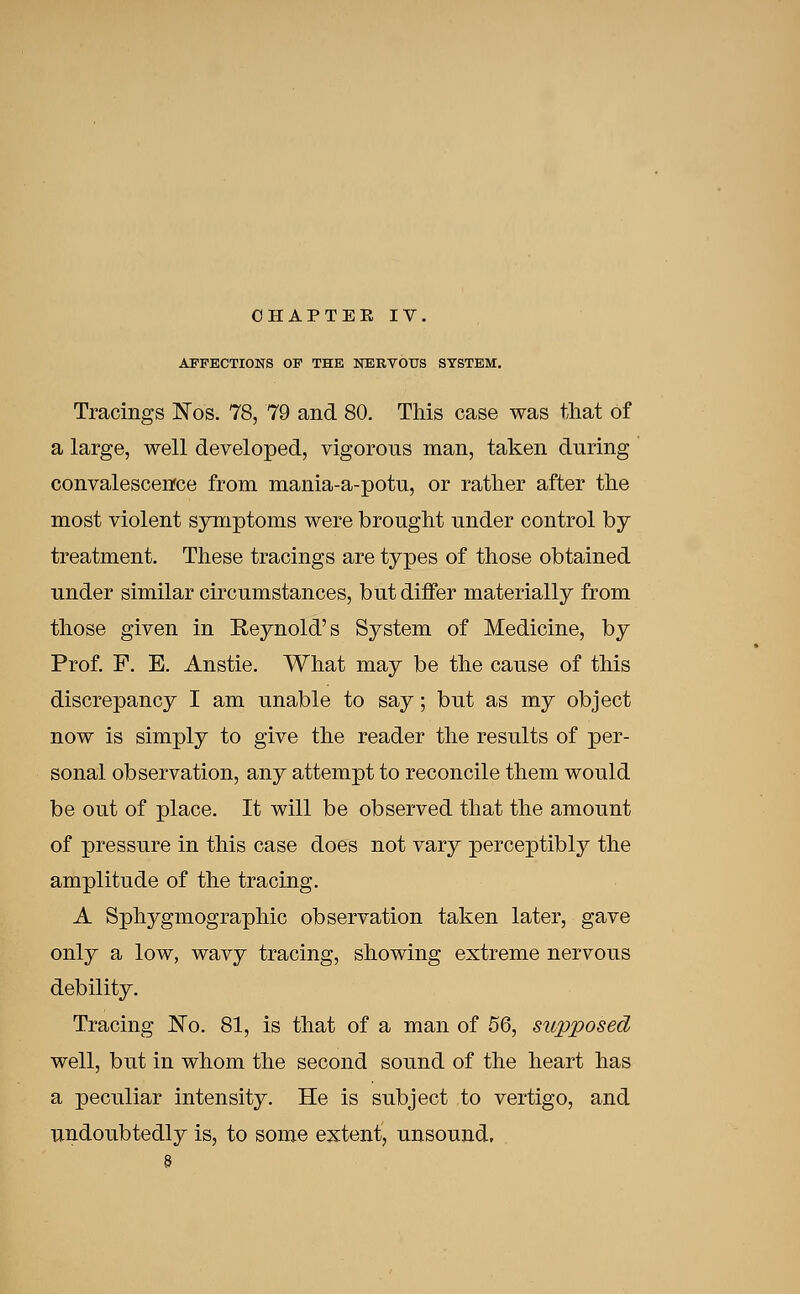 AFFECTIONS OF THE NEBTOUS SYSTEM. Tracings INos. 78, 79 and 80. This case was that of a large, well developed, vigorous man, taken during convalescence from mania-a-potu, or rather after the most violent symptoms were brought under control by treatment. These tracings are types of those obtained under similar circumstances, but differ materially from those given in Reynold's System of Medicine, by Prof. F. E. Anstie. What may be the cause of this discrepancy I am unable to say; but as my object now is simply to give the reader the results of per- sonal observation, any attempt to reconcile them would be out of place. It will be observed that the amount of pressure in this case does not vary perceptibly the amplitude of the tracing. A Sphygmographic observation taken later, gave only a low, wavy tracing, showing extreme nervous debility. Tracing No. 81, is that of a man of 56, supposed well, but in whom the second sound of the heart has a peculiar intensity. He is subject to vertigo, and undoubtedly is, to some extent, unsound,