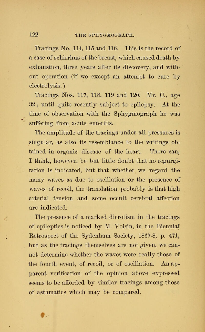 Tracings No. 114, 115 and 116. This is the record of a case of schirrhus of the breast, which caused death by exhaustion, three years after its discovery, and with- out operation (if we except an attempt to cure by electrolysis.) Tracings Nos. 117, 118, 119 and 120. Mr. C, age 32; until quite recently subject to epilepsy. At the time of observation with the Sphygmograph he was suffering from acute enteritis. The amplitude of the tracings under all pressures is. singular, as also its resemblance to the writings ob- tained in organic disease of the heart. There can, I think, however, be but little doubt that no regurgi- tation is indicated, but that whether we regard the many waves as due to oscillation or the presence of waves of recoil, the translation probably is that high arterial tension and some occult cerebral affection are indicated. The presence of a marked dicrotism in the tracings of epileptics is noticed by M. Voisin, in the Biennial Retrospect of the Sydenham Society, 1867-8, p. 471, but as the tracings themselves are not given, we can- not determine whether the waves were really those of the fourth event, of recoil, or of oscillation. An ap- parent verification of the opinion above expressed seems to be afforded by similar tracings among those of asthmatics which may be compared.