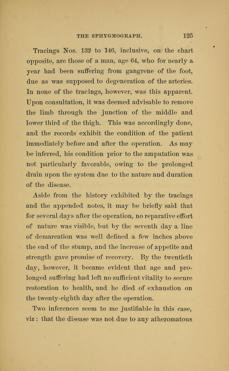 Tracings Nos. 132 to 146, inclusive, on the chart opposite, are those of a man, age 64, who for nearly a year had been suffering from gangrene of the foot, due as was supposed to degeneration of the arteries. In none of the tracings, however, was this apparent. Upon consultation, it was deemed advisable to remove the limb through the junction of the middle and lower third of the thigh. This was accordingly done, and the records exhibit the condition of the patient immediately before and after the operation. As may be inferred, his condition prior to the amputation was not particularly favorable, owing to the prolonged drain upon the system due to the nature and duration of the disease. Aside from the history exhibited by the tracings and the appended notes, it may be briefly said that for several days after the operation, no reparative effort of nature was visible, but by the seventh day a line of demarcation was well defined a few inches above the end of the stump, and the increase of appetite and strength gave promise of recovery. By the twentieth day, however, it became evident that age and pro- longed suffering had left no sufficient vitality to secure restoration to health, and he died of exhaustion on the twenty-eighth day after the operation. Two inferences seem to me justifiable in this case, viz : that the disease was not due to any atheromatous