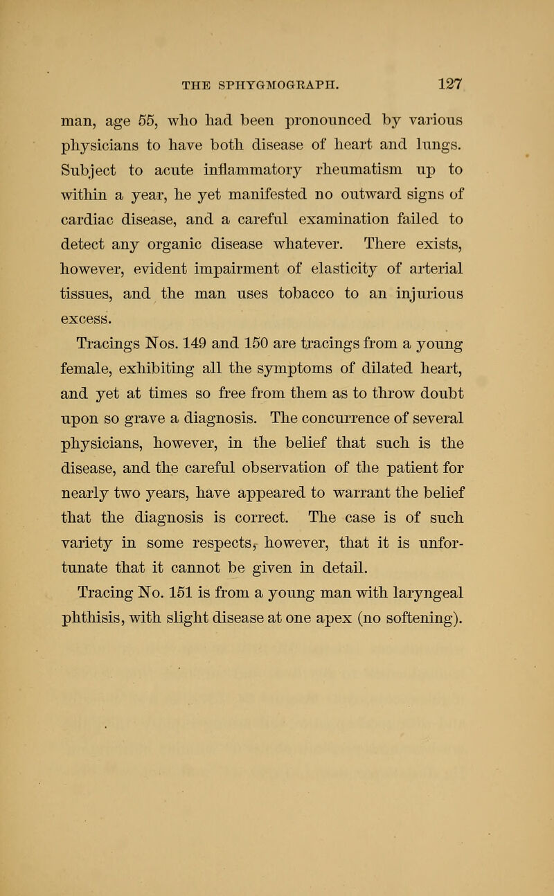 man, age 55, who had been pronounced by various physicians to have both disease of heart and lungs. Subject to acute inflammatory rheumatism up to within a year, he yet manifested no outward signs of cardiac disease, and a careful examination failed to detect any organic disease whatever. There exists, however, evident impairment of elasticity of arterial tissues, and the man uses tobacco to an injurious excess. Tracings Nos. 149 and 150 are tracings from a young female, exhibiting all the symptoms of dilated heart, and yet at times so free from them as to throw doubt upon so grave a diagnosis. The concurrence of several physicians, however, in the belief that such is the disease, and the careful observation of the patient for nearly two years, have appeared to warrant the belief that the diagnosis is correct. The case is of such variety in some respects,- however, that it is unfor- tunate that it cannot be given in detail. Tracing No. 151 is from a young man with laryngeal phthisis, with slight disease at one apex (no softening).