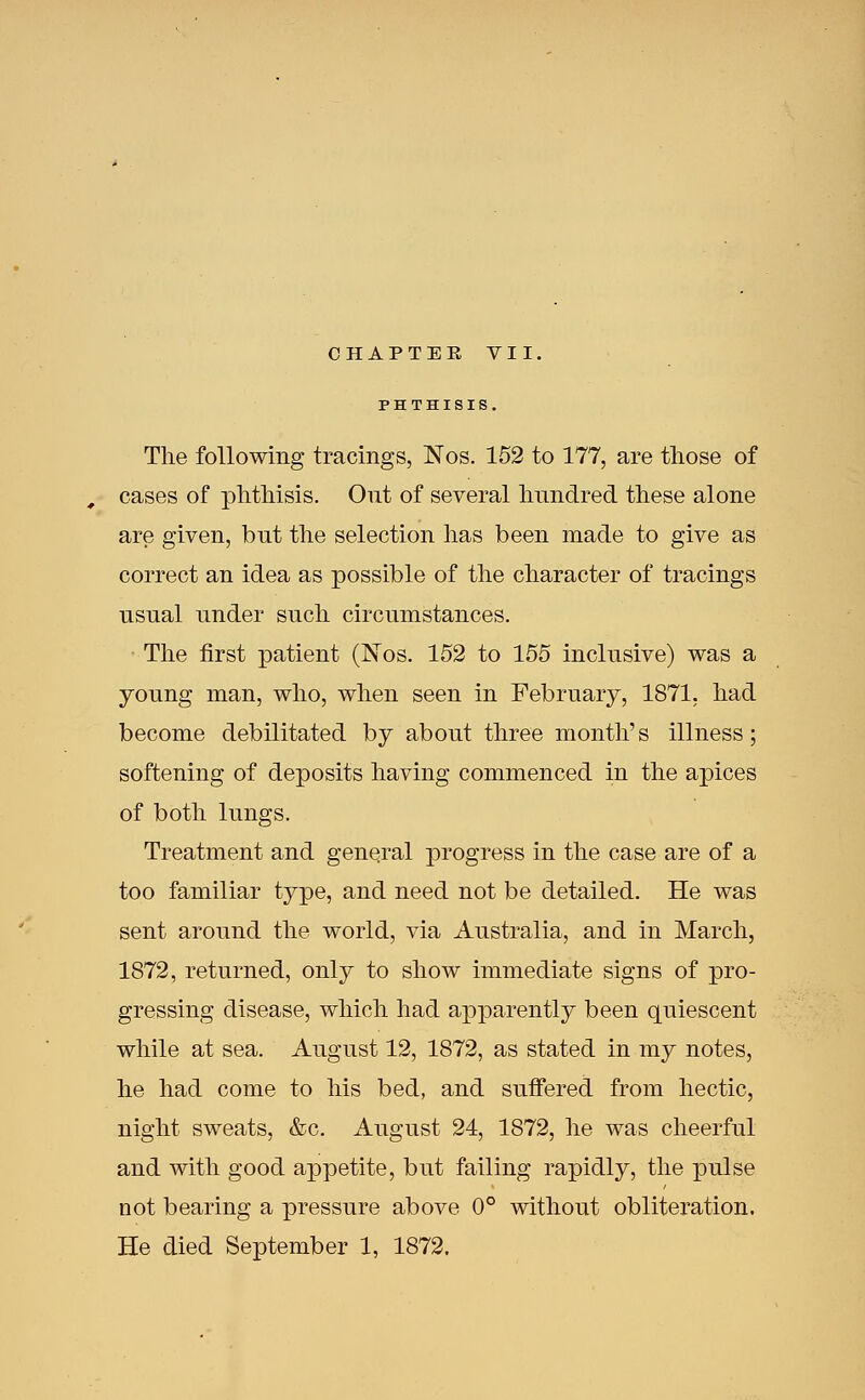 CHAPTEE VII, PHTHISII The following tracings, Nos. 152 to 177, are those of , cases of phthisis. Ont of several hundred these alone are given, but the selection has been made to give as correct an idea as possible of the character of tracings nsnal under such circumstances. The first patient (Nos. 152 to 155 inclusive) was a young man, who, when seen in February, 1871, had become debilitated by about three month's illness; softening of deposits having commenced in the apices of both lungs. Treatment and general progress in the case are of a too familiar type, and need not be detailed. He was sent around the world, via Australia, and in March, 1872, returned, only to show immediate signs of pro- gressing disease, which had apparently been quiescent while at sea. August 12, 1872, as stated in my notes, he had come to his bed, and suffered from hectic, night sweats, &c. August 24, 1872, he was cheerful and with good appetite, but failing rapidly, the pulse not bearing a pressure above 0° without obliteration. He died September 1, 1872.