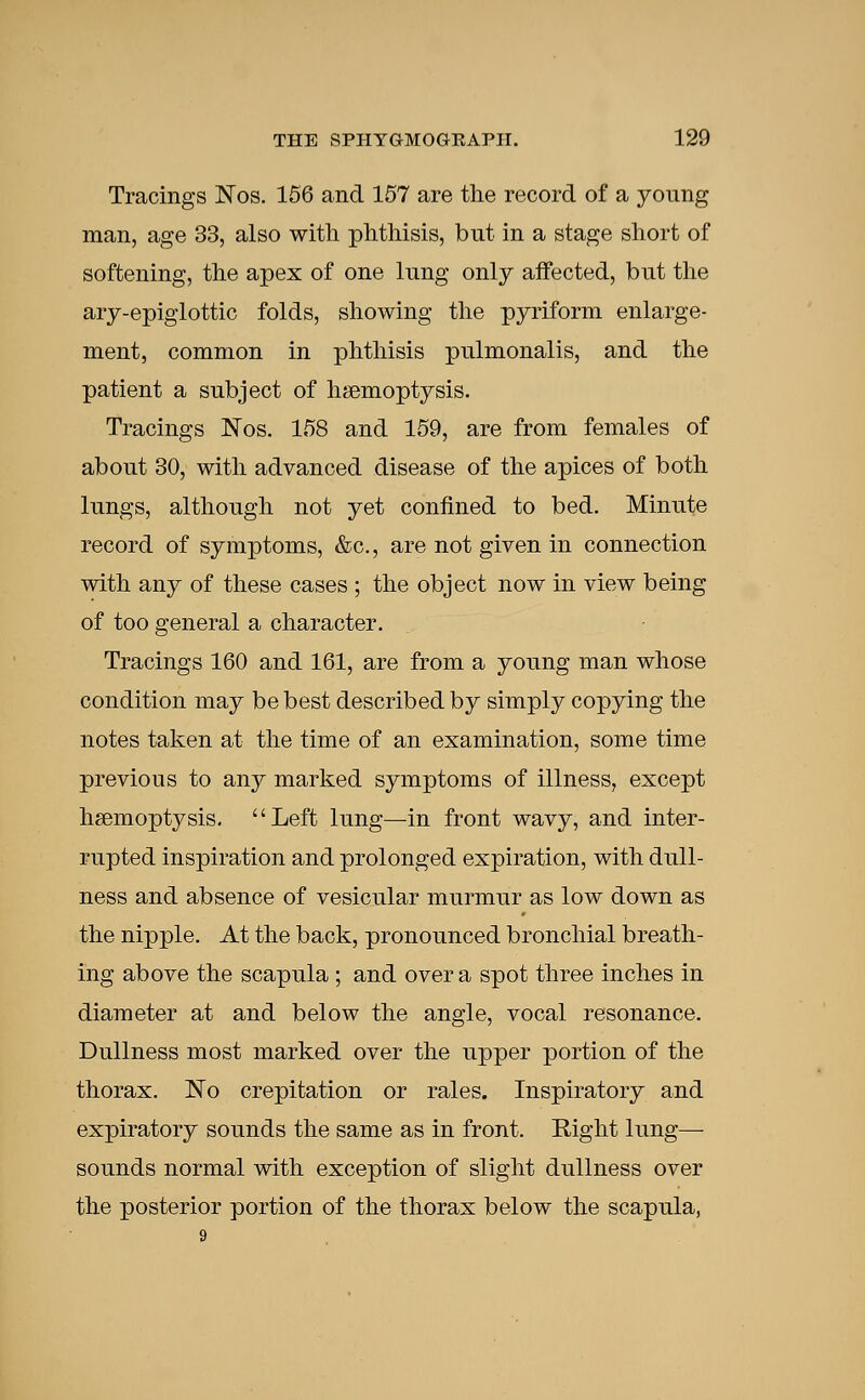 Tracings Nos. 156 and 157 are the record of a young man, age 33, also with phthisis, but in a stage short of softening, the apex of one lung only affected, but the ary-epiglottic folds, showing the pyriform enlarge- ment, common in phthisis pulmonalis, and the patient a subject of haemoptysis. Tracings Nos. 158 and 159, are from females of about 30, with advanced disease of the apices of both lungs, although not yet confined to bed. Minute record of symptoms, &c., are not given in connection with any of these cases ; the object now in view being of too general a character. Tracings 160 and 161, are from a young man whose condition may be best described by simply copying the notes taken at the time of an examination, some time previous to any marked symptoms of illness, except haemoptysis. Left lung—in front wavy, and inter- rupted inspiration and prolonged expiration, with dull- ness and absence of vesicular murmur as low down as the nipple. At the back, pronounced bronchial breath- ing above the scapula ; and over a spot three inches in diameter at and below the angle, vocal resonance. Dullness most marked over the upper portion of the thorax. No crepitation or rales. Inspiratory and expiratory sounds the same as in front. Right lung— sounds normal with exception of slight dullness over the posterior portion of the thorax below the scapula,